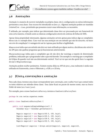 Material do Treinamento Laboratório Java com Testes, XML e Design Patterns




3.6     Anotações
Anotação é a maneira de escrever metadados na própria classe, isto é, configurações ou outras informações
pertinentes a essa classe. Esse recurso foi introduzido no Java 5.0. Algumas anotações podem ser mantidas
(retained) no .class, permitindo que possamos reaver essas informações, se necessário.

É utilizada, por exemplo, para indicar que determinada classe deve ser processada por um framework de
uma certa maneira, evitando assim as clássicas configurações através de centenas de linhas de XML.

Apesar dessa propriedade interessante, algumas anotações servem apenas para indicar algo ao compilador.
@Override é o exemplo disso. Caso você use essa anotação em um método que não foi reescrito, vai haver
um erro de compilação! A vantagem de usá-la é apenas para facilitar a legibilidade.

@Deprecated indica que um método não deve ser mais utilizado por algum motivo e decidiram não retirá-lo
da API para não quebrar programas que já funcionavam anteriormente.

@SurpressWarnings indica para o compilador que ele não deve dar warnings a respeito de determinado
problema, indicando que o programador sabe o que está fazendo. Um exemplo é o warning que o compilador
do Eclipse dá quando você não usa determinada variável. Você vai ver que um dos quick fixes é a sugestão
de usar o @SupressWarnings.

Anotações podem receber parâmetros. Existem muitas delas na API do java 5, mas realmente é ainda mais
utilizada em frameworks, como o Hibernate 3, o EJB 3 e o JUnit4.



3.7     JUnit4, convenções e anotação
Para cada classe, teremos uma classe correspondente (por convenção, com o sufixo Test) que contará todos
os testes relativos aos métodos dessa classe. Essa classe ficará no pacote de mesmo nome, mas na Source
Folder de testes (src/test/java).

Por exemplo, para a nossa CandlestickFactory, teremos a CandlestickFactoryTest:

package br.com.caelum.argentum.reader

public class CandlestickFactoryTest {

      public void sequenciaSimplesDeNegocios() {
          Calendar hoje = Calendar.getInstance();

         Negocio   negocio1   =   new   Negocio(40.5,    100,    hoje);
         Negocio   negocio2   =   new   Negocio(45.0,    100,    hoje);
         Negocio   negocio3   =   new   Negocio(39.8,    100,    hoje);
         Negocio   negocio4   =   new   Negocio(42.3,    100,    hoje);

         List<Negocio> negocios = Arrays.asList(negocio1, negocio2, negocio3,

                                                                Capítulo 3 - Testes Automatizados - Anotações - Página 35
 