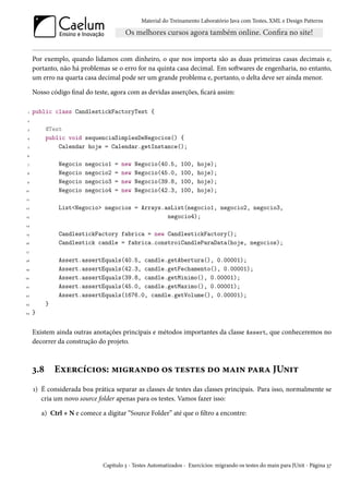 Material do Treinamento Laboratório Java com Testes, XML e Design Patterns




     Por exemplo, quando lidamos com dinheiro, o que nos importa são as duas primeiras casas decimais e,
     portanto, não há problemas se o erro for na quinta casa decimal. Em softwares de engenharia, no entanto,
     um erro na quarta casa decimal pode ser um grande problema e, portanto, o delta deve ser ainda menor.

     Nosso código final do teste, agora com as devidas asserções, ficará assim:

 1   public class CandlestickFactoryTest {
 2

 3         @Test
 4         public void sequenciaSimplesDeNegocios() {
 5             Calendar hoje = Calendar.getInstance();
 6

 7             Negocio   negocio1   =   new   Negocio(40.5,     100,   hoje);
 8             Negocio   negocio2   =   new   Negocio(45.0,     100,   hoje);
 9             Negocio   negocio3   =   new   Negocio(39.8,     100,   hoje);
10             Negocio   negocio4   =   new   Negocio(42.3,     100,   hoje);
11

12             List<Negocio> negocios = Arrays.asList(negocio1, negocio2, negocio3,
13                                              negocio4);
14

15             CandlestickFactory fabrica = new CandlestickFactory();
16             Candlestick candle = fabrica.constroiCandleParaData(hoje, negocios);
17

18             Assert.assertEquals(40.5, candle.getAbertura(), 0.00001);
19             Assert.assertEquals(42.3, candle.getFechamento(), 0.00001);
20             Assert.assertEquals(39.8, candle.getMinimo(), 0.00001);
21             Assert.assertEquals(45.0, candle.getMaximo(), 0.00001);
22             Assert.assertEquals(1676.0, candle.getVolume(), 0.00001);
23         }
24   }


     Existem ainda outras anotações principais e métodos importantes da classe Assert, que conheceremos no
     decorrer da construção do projeto.



     3.8       Exercícios: migrando os testes do main para JUnit
     1) É considerada boa prática separar as classes de testes das classes principais. Para isso, normalmente se
        cria um novo source folder apenas para os testes. Vamos fazer isso:

         a) Ctrl + N e comece a digitar “Source Folder” até que o filtro a encontre:




                               Capítulo 3 - Testes Automatizados - Exercícios: migrando os testes do main para JUnit - Página 37
 