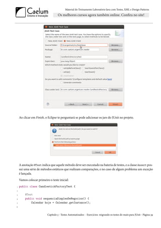 Material do Treinamento Laboratório Java com Testes, XML e Design Patterns




    Ao clicar em Finish, o Eclipse te perguntará se pode adicionar os jars do JUnit no projeto.




    A anotação @Test indica que aquele método deve ser executado na bateria de testes, e a classe Assert pos-
    sui uma série de métodos estáticos que realizam comparações, e no caso de algum problema um exceção
    é lançada.
    Vamos colocar primeiro o teste inicial:
1   public class CandlestickFactoryTest {
2

3       @Test
4       public void sequenciaSimplesDeNegocios() {
5           Calendar hoje = Calendar.getInstance();
6




                          Capítulo 3 - Testes Automatizados - Exercícios: migrando os testes do main para JUnit - Página 39
 