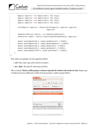 Material do Treinamento Laboratório Java com Testes, XML e Design Patterns




 7             Negocio   negocio1    =   new   Negocio(40.5,      100,   hoje);
 8             Negocio   negocio2    =   new   Negocio(45.0,      100,   hoje);
 9             Negocio   negocio3    =   new   Negocio(39.8,      100,   hoje);
10             Negocio   negocio4    =   new   Negocio(42.3,      100,   hoje);
11

12             List<Negocio> negocios = Arrays.asList(negocio1, negocio2, negocio3,
13                                              negocio4);
14

15             CandlestickFactory fabrica = new CandlestickFactory();
16             Candlestick candle = fabrica.constroiCandleParaData(hoje, negocios);
17

18             Assert.assertEquals(40.5, candle.getAbertura(), 0.00001);
19             Assert.assertEquals(42.3, candle.getFechamento(), 0.00001);
20             Assert.assertEquals(39.8, candle.getMinimo(), 0.00001);
21             Assert.assertEquals(45.0, candle.getMaximo(), 0.00001);
22             Assert.assertEquals(1676.0, candle.getVolume(), 0.00001);
23        }
24   }

     Para rodar, use qualquer um dos seguintes atalhos:

         • ctrl + F11: roda o que estiver aberto no editor;

         • alt + shift + X (solte) T: roda testes do JUnit.

     Não se assuste! Houve a falha porque o número esperado do volume está errado no teste. Repare que
     o Eclipse já associa a falha para a linha exata da asserção e explica porque falhou:




                            Capítulo 3 - Testes Automatizados - Exercícios: migrando os testes do main para JUnit - Página 40
 