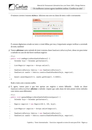 Material do Treinamento Laboratório Java com Testes, XML e Design Patterns




      O número correto é mesmo 16760.0. Adicione esse zero na classe de teste e rode-o novamente:




      É comum digitarmos errado no teste e o teste falhar, por isso, é importante sempre verificar a corretude
      do teste, também!
3) Vamos adicionar outro método de teste à mesma classe CandlestickFactoryTest, dessa vez para testar
   o método no caso de não haver nenhum negócio:
  1   @Test
  2   public void semNegociosGeraCandleComZeros() {
  3       Calendar hoje = Calendar.getInstance();
 4

  5       List<Negocio> negocios = Arrays.asList();
 6

  7       CandlestickFactory fabrica = new CandlestickFactory();
 8        Candlestick candle = fabrica.constroiCandleParaData(hoje, negocios);
 9

 10       Assert.assertEquals(0.0, candle.getVolume(), 0.00001);
 11   }

      Rode o teste com o mesmo atalho.
4) E, agora, vamos para o que tem apenas um negócio e estava falhando.             Ainda na classe
   CandlestickFactoryTest adicione o método: (repare que cada classe de teste possui vários métodos
   com vários casos diferentes)
  1   @Test
  2   public void apenasUmNegocioGeraCandleComValoresIguais() {
  3       Calendar hoje = Calendar.getInstance();
 4

  5       Negocio negocio1 = new Negocio(40.5, 100, hoje);
 6

  7       List<Negocio> negocios = Arrays.asList(negocio1);
 8

 9        CandlestickFactory fabrica = new CandlestickFactory();
 10       Candlestick candle = fabrica.constroiCandleParaData(hoje, negocios);
 11



                            Capítulo 3 - Testes Automatizados - Exercícios: migrando os testes do main para JUnit - Página 41
 