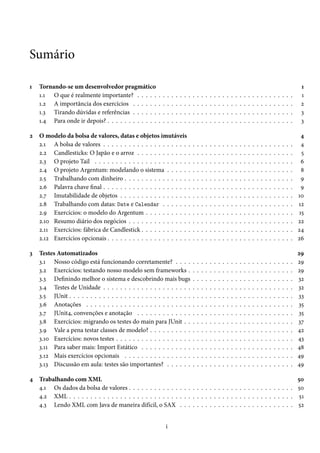 Sumário

1   Tornando-se um desenvolvedor pragmático                                                                                                                                               1
    1.1 O que é realmente importante? . . . . .          .   .   .   .   .   .   .   .   .   .   .   .   .   .   .   .   .   .   .   .   .   .   .   .   .   .   .   .   .   .   .   .    1
    1.2 A importância dos exercícios . . . . . .         .   .   .   .   .   .   .   .   .   .   .   .   .   .   .   .   .   .   .   .   .   .   .   .   .   .   .   .   .   .   .   .    2
    1.3 Tirando dúvidas e referências . . . . . .        .   .   .   .   .   .   .   .   .   .   .   .   .   .   .   .   .   .   .   .   .   .   .   .   .   .   .   .   .   .   .   .    3
    1.4 Para onde ir depois? . . . . . . . . . . . .     .   .   .   .   .   .   .   .   .   .   .   .   .   .   .   .   .   .   .   .   .   .   .   .   .   .   .   .   .   .   .   .    3

2   O modelo da bolsa de valores, datas e objetos imutáveis                                                                                                                               4
    2.1 A bolsa de valores . . . . . . . . . . . . . . . . . . . . .                     .   .   .   .   .   .   .   .   .   .   .   .   .   .   .   .   .   .   .   .   .   .   .   .    4
    2.2 Candlesticks: O Japão e o arroz . . . . . . . . . . . . .                        .   .   .   .   .   .   .   .   .   .   .   .   .   .   .   .   .   .   .   .   .   .   .   .    5
    2.3 O projeto Tail . . . . . . . . . . . . . . . . . . . . . . .                     .   .   .   .   .   .   .   .   .   .   .   .   .   .   .   .   .   .   .   .   .   .   .   .    6
    2.4 O projeto Argentum: modelando o sistema . . . . . .                              .   .   .   .   .   .   .   .   .   .   .   .   .   .   .   .   .   .   .   .   .   .   .   .    8
    2.5 Trabalhando com dinheiro . . . . . . . . . . . . . . . .                         .   .   .   .   .   .   .   .   .   .   .   .   .   .   .   .   .   .   .   .   .   .   .   .    9
    2.6 Palavra chave final . . . . . . . . . . . . . . . . . . . . .                    .   .   .   .   .   .   .   .   .   .   .   .   .   .   .   .   .   .   .   .   .   .   .   .    9
    2.7 Imutabilidade de objetos . . . . . . . . . . . . . . . . .                       .   .   .   .   .   .   .   .   .   .   .   .   .   .   .   .   .   .   .   .   .   .   .   .   10
    2.8 Trabalhando com datas: Date e Calendar . . . . . . .                             .   .   .   .   .   .   .   .   .   .   .   .   .   .   .   .   .   .   .   .   .   .   .   .   12
    2.9 Exercícios: o modelo do Argentum . . . . . . . . . . .                           .   .   .   .   .   .   .   .   .   .   .   .   .   .   .   .   .   .   .   .   .   .   .   .   15
    2.10 Resumo diário dos negócios . . . . . . . . . . . . . . .                        .   .   .   .   .   .   .   .   .   .   .   .   .   .   .   .   .   .   .   .   .   .   .   .   22
    2.11 Exercícios: fábrica de Candlestick . . . . . . . . . . . .                      .   .   .   .   .   .   .   .   .   .   .   .   .   .   .   .   .   .   .   .   .   .   .   .   24
    2.12 Exercícios opcionais . . . . . . . . . . . . . . . . . . . .                    .   .   .   .   .   .   .   .   .   .   .   .   .   .   .   .   .   .   .   .   .   .   .   .   26

3   Testes Automatizados                                                                                                                                                                 29
    3.1 Nosso código está funcionando corretamente? . . . .                              .   .   .   .   .   .   .   .   .   .   .   .   .   .   .   .   .   .   .   .   .   .   .   .   29
    3.2 Exercícios: testando nosso modelo sem frameworks .                               .   .   .   .   .   .   .   .   .   .   .   .   .   .   .   .   .   .   .   .   .   .   .   .   29
    3.3 Definindo melhor o sistema e descobrindo mais bugs                               .   .   .   .   .   .   .   .   .   .   .   .   .   .   .   .   .   .   .   .   .   .   .   .   32
    3.4 Testes de Unidade . . . . . . . . . . . . . . . . . . . . .                      .   .   .   .   .   .   .   .   .   .   .   .   .   .   .   .   .   .   .   .   .   .   .   .   32
    3.5 JUnit . . . . . . . . . . . . . . . . . . . . . . . . . . . . .                  .   .   .   .   .   .   .   .   .   .   .   .   .   .   .   .   .   .   .   .   .   .   .   .   33
    3.6 Anotações . . . . . . . . . . . . . . . . . . . . . . . . .                      .   .   .   .   .   .   .   .   .   .   .   .   .   .   .   .   .   .   .   .   .   .   .   .   35
    3.7 JUnit4, convenções e anotação . . . . . . . . . . . . .                          .   .   .   .   .   .   .   .   .   .   .   .   .   .   .   .   .   .   .   .   .   .   .   .   35
    3.8 Exercícios: migrando os testes do main para JUnit . .                            .   .   .   .   .   .   .   .   .   .   .   .   .   .   .   .   .   .   .   .   .   .   .   .   37
    3.9 Vale a pena testar classes de modelo? . . . . . . . . . .                        .   .   .   .   .   .   .   .   .   .   .   .   .   .   .   .   .   .   .   .   .   .   .   .   42
    3.10 Exercícios: novos testes . . . . . . . . . . . . . . . . . .                    .   .   .   .   .   .   .   .   .   .   .   .   .   .   .   .   .   .   .   .   .   .   .   .   43
    3.11 Para saber mais: Import Estático . . . . . . . . . . . .                        .   .   .   .   .   .   .   .   .   .   .   .   .   .   .   .   .   .   .   .   .   .   .   .   48
    3.12 Mais exercícios opcionais . . . . . . . . . . . . . . . .                       .   .   .   .   .   .   .   .   .   .   .   .   .   .   .   .   .   .   .   .   .   .   .   .   49
    3.13 Discussão em aula: testes são importantes? . . . . . .                          .   .   .   .   .   .   .   .   .   .   .   .   .   .   .   .   .   .   .   .   .   .   .   .   49

4 Trabalhando com XML                                                                                               50
  4.1 Os dados da bolsa de valores . . . . . . . . . . . . . . . . . . . . . . . . . . . . . . . . . . . . . . . 50
  4.2 XML . . . . . . . . . . . . . . . . . . . . . . . . . . . . . . . . . . . . . . . . . . . . . . . . . . . . . 51
  4.3 Lendo XML com Java de maneira difícil, o SAX . . . . . . . . . . . . . . . . . . . . . . . . . . . 52


                                                                 i
 