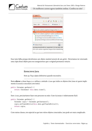 Material do Treinamento Laboratório Java com Testes, XML e Design Patterns




Esse teste falha porque devolvemos um objeto mutável através de um getter. Deveríamos ter retornado
uma cópia desse objeto para nos assegurarmos que o original permanece intacto.




                 Effective Java
                 Item 39: Faça cópias defensivas quando necessário.

Basta alterar a classe Negocio e utilizar o método clone que todos os objetos têm (mas só quem imple-
menta Cloneable executará com êxito):
public Calendar getData() {
    return (Calendar) this.data.clone();
}

Sem clone, precisaríamos fazer esse processo na mão. Com Calendar é relativamente fácil:
public Calendar getData() {
    Calendar copia = Calendar.getInstance();
    copia.setTimeInMillis(this.data.getTimeInMillis());
    return copia;
}

Com outras classes, em especial as que tem vários objetos conectados, isso pode ser mais complicado.




                                            Capítulo 3 - Testes Automatizados - Exercícios: novos testes - Página 44
 