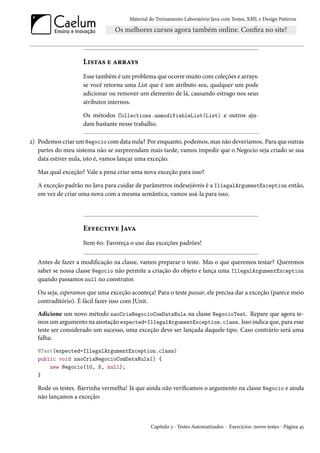 Material do Treinamento Laboratório Java com Testes, XML e Design Patterns




                    Listas e arrays
                    Esse também é um problema que ocorre muito com coleções e arrays:
                    se você retorna uma List que é um atributo seu, qualquer um pode
                    adicionar ou remover um elemento de lá, causando estrago nos seus
                    atributos internos.

                    Os métodos Collections.unmodifiableList(List) e outros aju-
                    dam bastante nesse trabalho.

2) Podemos criar um Negocio com data nula? Por enquanto, podemos, mas não deveríamos. Para que outras
   partes do meu sistema não se surpreendam mais tarde, vamos impedir que o Negocio seja criado se sua
   data estiver nula, isto é, vamos lançar uma exceção.

   Mas qual exceção? Vale a pena criar uma nova exceção para isso?

   A exceção padrão no Java para cuidar de parâmetros indesejáveis é a IllegalArgumentException então,
   em vez de criar uma nova com a mesma semântica, vamos usá-la para isso.




                    Effective Java
                    Item 60: Favoreça o uso das exceções padrões!

   Antes de fazer a modificação na classe, vamos preparar o teste. Mas o que queremos testar? Queremos
   saber se nossa classe Negocio não permite a criação do objeto e lança uma IllegalArgumentException
   quando passamos null no construtor.

   Ou seja, esperamos que uma exceção aconteça! Para o teste passar, ele precisa dar a exceção (parece meio
   contraditório). É fácil fazer isso com JUnit.
   Adicione um novo método naoCriaNegocioComDataNula na classe NegocioTest. Repare que agora te-
   mos um argumento na anotação expected=IllegalArgumentException.class. Isso indica que, para esse
   teste ser considerado um sucesso, uma exceção deve ser lançada daquele tipo. Caso contrário será uma
   falha:
   @Test(expected=IllegalArgumentException.class)
   public void naoCriaNegocioComDataNula() {
       new Negocio(10, 5, null);
   }

   Rode os testes. Barrinha vermelha! Já que ainda não verificamos o argumento na classe Negocio e ainda
   não lançamos a exceção:



                                               Capítulo 3 - Testes Automatizados - Exercícios: novos testes - Página 45
 