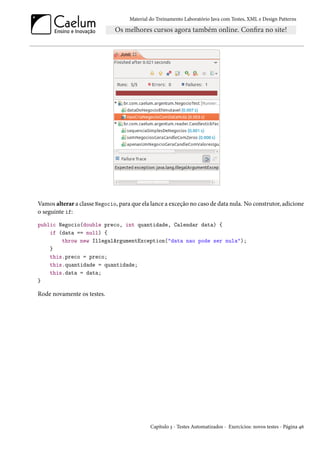 Material do Treinamento Laboratório Java com Testes, XML e Design Patterns




Vamos alterar a classe Negocio, para que ela lance a exceção no caso de data nula. No construtor, adicione
o seguinte if:
public Negocio(double preco, int quantidade, Calendar data) {
    if (data == null) {
        throw new IllegalArgumentException("data nao pode ser nula");
    }
    this.preco = preco;
    this.quantidade = quantidade;
    this.data = data;
}

Rode novamente os testes.




                                             Capítulo 3 - Testes Automatizados - Exercícios: novos testes - Página 46
 