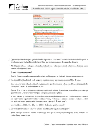 Material do Treinamento Laboratório Java com Testes, XML e Design Patterns




3) (opcional) Nosso teste para quando não há negócios na CandlestickFactory está verificando apenas se
   o volume é zero. Ele também poderia verificar que os outros valores dessa candle são zero.

   Modifique o método semNegociosGeraCandleComZeros e adicione os asserts faltantes de abertura, fecha-
   mento, mínimo e máximo.

   O teste vai parar de passar!

   Corrija ele da mesma forma que resolvemos o problema para as variáveis abertura e fechamento.

4) (opcional) Um Candlestick pode ter preço máximo menor que o preço mínimo? Não deveria.

   Crie um novo teste, o CandlestickTest, da maneira que fizemos com o Negocio. É boa prática que todos
   os testes da classe X se encontrem em XTest.

   Dentro dele, crie o precoMaximoNaoPodeSerMenorQueMinimo e faça um new passando argumentos que
   quebrem isso. O teste deve esperar pela IllegalArgumentException.
   A ideia é testar se o construtor de Candlestick faz as validações necessárias. Lembre-se que o constru-
   tor recebe como argumento Candlestick(abertura, fechamento, minimo, maximo, volume, data),
   portanto queremos testar se algo assim gera uma exceção (e deveria gerar):
   new Candlestick(10, 20, 20, 10, 10000, Calendar.getInstance());

5) (opcional) Um Candlestick pode ter data nula? Pode ter algum valor negativo?

   Teste, verifique o que está errado, altere código para que os testes passem! Pegue o ritmo, essa será sua
   rotina daqui para a frente.



                                                Capítulo 3 - Testes Automatizados - Exercícios: novos testes - Página 47
 
