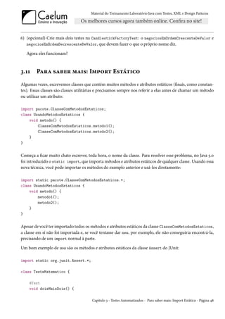 Material do Treinamento Laboratório Java com Testes, XML e Design Patterns




6) (opcional) Crie mais dois testes na CandlestickFactoryTest: o negociosEmOrdemCrescenteDeValor e
   negociosEmOrdemDecrescenteDeValor, que devem fazer o que o próprio nome diz.

   Agora eles funcionam?



3.11    Para saber mais: Import Estático
Algumas vezes, escrevemos classes que contém muitos métodos e atributos estáticos (finais, como constan-
tes). Essas classes são classes utilitárias e precisamos sempre nos referir a elas antes de chamar um método
ou utilizar um atributo:

import pacote.ClasseComMetodosEstaticos;
class UsandoMetodosEstaticos {
    void metodo() {
        ClasseComMetodosEstaticos.metodo1();
        ClasseComMetodosEstaticos.metodo2();
    }
}


Começa a ficar muito chato escrever, toda hora, o nome da classe. Para resolver esse problema, no Java 5.0
foi introduzido o static import, que importa métodos e atributos estáticos de qualquer classe. Usando essa
nova técnica, você pode importar os métodos do exemplo anterior e usá-los diretamente:

import static pacote.ClasseComMetodosEstaticos.*;
class UsandoMetodosEstaticos {
    void metodo() {
        metodo1();
        metodo2();
    }
}


Apesar de você ter importado todos os métodos e atributos estáticos da classe ClasseComMetodosEstaticos,
a classe em sí não foi importada e, se você tentasse dar new, por exemplo, ele não conseguiria encontrá-la,
precisando de um import normal à parte.

Um bom exemplo de uso são os métodos e atributos estáticos da classe Assert do JUnit:

import static org.junit.Assert.*;

class TesteMatematico {

    @Test
    void doisMaisDois() {

                                       Capítulo 3 - Testes Automatizados - Para saber mais: Import Estático - Página 48
 