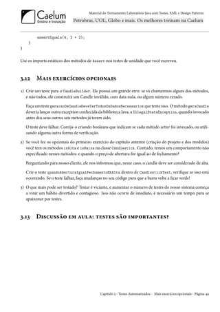 Material do Treinamento Laboratório Java com Testes, XML e Design Patterns




          assertEquals(4, 2 + 2);
     }
}


Use os imports estáticos dos métodos de Assert nos testes de unidade que você escreveu.



3.12      Mais exercícios opcionais
1) Crie um teste para o CandleBuilder. Ele possui um grande erro: se só chamarmos alguns dos métodos,
   e não todos, ele construirá um Candle inválido, com data nula, ou algum número zerado.

    Faça um teste geracaoDeCandleDeveTerTodosOsDadosNecessarios que tente isso. O método geraCandle
    deveria lançar outra exception conhecida da biblioteca Java, a IllegalStateException, quando invocado
    antes dos seus outros seis métodos já terem sido.

    O teste deve falhar. Corrija-o criando booleans que indicam se cada método setter foi invocado, ou utili-
    zando alguma outra forma de verificação.

2) Se você fez os opcionais do primeiro exercício do capítulo anterior (criação do projeto e dos modelos)
   você tem os métodos isAlta e isBaixa na classe Candlestick. Contudo, temos um comportamento não
   especificado nesses métodos: e quando o preço de abertura for igual ao de fechamento?

    Perguntando para nosso cliente, ele nos informou que, nesse caso, o candle deve ser considerado de alta.

    Crie o teste quandoAberturaIgualFechamentoEhAlta dentro de CandlestickTest, verifique se isso está
    ocorrendo. Se o teste falhar, faça mudanças no seu código para que a barra volte a ficar verde!

3) O que mais pode ser testado? Testar é viciante, e aumentar o número de testes do nosso sistema começa
   a virar um hábito divertido e contagioso. Isso não ocorre de imediato, é necessário um tempo para se
   apaixonar por testes.



3.13     Discussão em aula: testes são importantes?




                                               Capítulo 3 - Testes Automatizados - Mais exercícios opcionais - Página 49
 