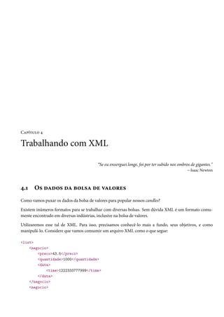 Capítulo 4

Trabalhando com XML

                                        “Se eu enxerguei longe, foi por ter subido nos ombros de gigantes."
                                                                                            – Isaac Newton



4.1    Os dados da bolsa de valores
Como vamos puxar os dados da bolsa de valores para popular nossos candles?

Existem inúmeros formatos para se trabalhar com diversas bolsas. Sem dúvida XML é um formato comu-
mente encontrado em diversas indústrias, inclusive na bolsa de valores.

Utilizaremos esse tal de XML. Para isso, precisamos conhecê-lo mais a fundo, seus objetivos, e como
manipulá-lo. Considere que vamos consumir um arquivo XML como o que segue:

<list>
    <negocio>
        <preco>43.5</preco>
        <quantidade>1000</quantidade>
        <data>
            <time>1222333777999</time>
        </data>
    </negocio>
    <negocio>
 
