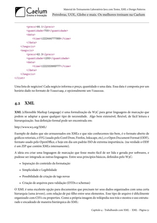 Material do Treinamento Laboratório Java com Testes, XML e Design Patterns




        <preco>44.1</preco>
        <quantidade>700</quantidade>
        <data>
            <time>1222444777999</time>
        </data>
    </negocio>
    <negocio>
        <preco>42.3</preco>
        <quantidade>1200</quantidade>
        <data>
            <time>1222333999777</time>
        </data>
    </negocio>
</list>

Uma lista de negócios! Cada negócio informa o preço, quantidade e uma data. Essa data é composta por um
horário dado no formato de Timestamp, e opcionalmente um Timezone.



4.2     XML
XML (eXtensible Markup Language) é uma formalização da W3C para gerar linguagens de marcação que
podem se adaptar a quase qualquer tipo de necessidade. Algo bem extensível, flexível, de fácil leitura e
hierarquização. Sua definição formal pode ser encontrada em:

http://www.w3.org/XML/

Exemplo de dados que são armazenados em XMLs e que não conhecemos tão bem, é o formato aberto de
gráficos vetoriais, o SVG (usado pelo Corel Draw, Firefox, Inkscape, etc), e o Open Document Format (ODF),
formato usado pelo OpenOffice, e hoje em dia um padrão ISO de extrema importância. (na verdade o ODF
é um ZIP que contém XMLs internamente).

A ideia era criar uma linguagem de marcação que fosse muito fácil de ser lida e gerada por softwares, e
pudesse ser integrada as outras linguagens. Entre seus princípios básicos, definidos pelo W3C:

   • Separação do conteúdo da formatação

   • Simplicidade e Legibilidade

   • Possibilidade de criação de tags novas

   • Criação de arquivos para validação (DTDs e schemas)

O XML é uma excelente opção para documentos que precisam ter seus dados organizados com uma certa
hierarquia (uma árvore), com relação de pai-filho entre seus elementos. Esse tipo de arquivo é dificilmente
organizado com CSVs ou properties. Como a própria imagem do wikipedia nos trás e mostra o uso estrutu-
rado e encadeado de maneira hierárquica do XML:

                                                               Capítulo 4 - Trabalhando com XML - XML - Página 51
 
