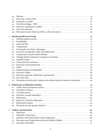4.4    XStream . . . . . . . . . . . . . . . . . . . . . . . . . . . . . .                           .   .   .   .   .   .   .   .   .   .   .   .   .   .   .   .   .   .   .   .   .    55
    4.5    Exercícios: Lendo o XML . . . . . . . . . . . . . . . . . . .                                 .   .   .   .   .   .   .   .   .   .   .   .   .   .   .   .   .   .   .   .   .    58
    4.6    Separando as candles . . . . . . . . . . . . . . . . . . . . . .                              .   .   .   .   .   .   .   .   .   .   .   .   .   .   .   .   .   .   .   .   .    61
    4.7    Test Driven Design - TDD . . . . . . . . . . . . . . . . . . .                                .   .   .   .   .   .   .   .   .   .   .   .   .   .   .   .   .   .   .   .   .    62
    4.8    Exercícios: Separando os candles . . . . . . . . . . . . . . .                                .   .   .   .   .   .   .   .   .   .   .   .   .   .   .   .   .   .   .   .   .    63
    4.9    Exercícios opcionais . . . . . . . . . . . . . . . . . . . . . . .                            .   .   .   .   .   .   .   .   .   .   .   .   .   .   .   .   .   .   .   .   .    67
    4.10   Discussão em aula: Onde usar XML e o abuso do mesmo .                                         .   .   .   .   .   .   .   .   .   .   .   .   .   .   .   .   .   .   .   .   .    69

5   Interfaces gráficas com Swing                                                                                                                                                             70
    5.1 Interfaces gráficas em Java . . . . . . . . . . . . . . . . . . . . . . . . . . . . . . . . . .                                                              .   .   .   .   .   .    70
    5.2 Portabilidade . . . . . . . . . . . . . . . . . . . . . . . . . . . . . . . . . . . . . . . . . .                                                            .   .   .   .   .   .    71
    5.3 Look And Feel . . . . . . . . . . . . . . . . . . . . . . . . . . . . . . . . . . . . . . . . .                                                              .   .   .   .   .   .    71
    5.4 Componentes . . . . . . . . . . . . . . . . . . . . . . . . . . . . . . . . . . . . . . . . .                                                                .   .   .   .   .   .    72
    5.5 Começando com Swing - Mensagens . . . . . . . . . . . . . . . . . . . . . . . . . . . .                                                                      .   .   .   .   .   .    72
    5.6 Exercícios: Escolhendo o XML com JFileChooser . . . . . . . . . . . . . . . . . . . .                                                                        .   .   .   .   .   .    73
    5.7 Componentes: JFrame, JPanel e JButton . . . . . . . . . . . . . . . . . . . . . . . . . .                                                                    .   .   .   .   .   .    74
    5.8 O design pattern Composite: Component e Container . . . . . . . . . . . . . . . . .                                                                          .   .   .   .   .   .    75
    5.9 Tratando eventos . . . . . . . . . . . . . . . . . . . . . . . . . . . . . . . . . . . . . . .                                                               .   .   .   .   .   .    76
    5.10 Classes internas e anônimas . . . . . . . . . . . . . . . . . . . . . . . . . . . . . . . . .                                                               .   .   .   .   .   .    77
    5.11 Exercícios: nossa primeira tela . . . . . . . . . . . . . . . . . . . . . . . . . . . . . . .                                                               .   .   .   .   .   .    78
    5.12 JTable . . . . . . . . . . . . . . . . . . . . . . . . . . . . . . . . . . . . . . . . . . . . . .                                                          .   .   .   .   .   .    82
    5.13 Implementando um TableModel . . . . . . . . . . . . . . . . . . . . . . . . . . . . . .                                                                     .   .   .   .   .   .    82
    5.14 Exercícios: Tabela . . . . . . . . . . . . . . . . . . . . . . . . . . . . . . . . . . . . . . .                                                            .   .   .   .   .   .    84
    5.15 Exercícios opcionais: melhorando a apresentação . . . . . . . . . . . . . . . . . . . .                                                                     .   .   .   .   .   .    88
    5.16 Para saber mais . . . . . . . . . . . . . . . . . . . . . . . . . . . . . . . . . . . . . . . .                                                             .   .   .   .   .   .    89
    5.17 Discussão em sala de aula: Listeners como classes top level, internas ou anônimas?                                                                          .   .   .   .   .   .    90

6 Refatoração: os Indicadores da bolsa                                                                                                                                                         91
  6.1 Análise Técnica da bolsa de valores . .           .   .   .    .   .   .   .   .   .   .   .   .   .   .   .   .   .   .   .   .   .   .   .   .   .   .   .   .   .   .   .   .   .     91
  6.2 Indicadores Técnicos . . . . . . . . . .          .   .   .    .   .   .   .   .   .   .   .   .   .   .   .   .   .   .   .   .   .   .   .   .   .   .   .   .   .   .   .   .   .     92
  6.3 As médias móveis . . . . . . . . . . . .          .   .   .    .   .   .   .   .   .   .   .   .   .   .   .   .   .   .   .   .   .   .   .   .   .   .   .   .   .   .   .   .   .     93
  6.4 Exercícios: criando indicadores . . . .           .   .   .    .   .   .   .   .   .   .   .   .   .   .   .   .   .   .   .   .   .   .   .   .   .   .   .   .   .   .   .   .   .     96
  6.5 Refatoração . . . . . . . . . . . . . . . .       .   .   .    .   .   .   .   .   .   .   .   .   .   .   .   .   .   .   .   .   .   .   .   .   .   .   .   .   .   .   .   .   .   100
  6.6 Exercícios: Primeiras refatorações . .            .   .   .    .   .   .   .   .   .   .   .   .   .   .   .   .   .   .   .   .   .   .   .   .   .   .   .   .   .   .   .   .   .    101
  6.7 Refatorações maiores . . . . . . . . . .          .   .   .    .   .   .   .   .   .   .   .   .   .   .   .   .   .   .   .   .   .   .   .   .   .   .   .   .   .   .   .   .   .   103
  6.8 Discussão em aula: quando refatorar?              .   .   .    .   .   .   .   .   .   .   .   .   .   .   .   .   .   .   .   .   .   .   .   .   .   .   .   .   .   .   .   .   .   104

7   Gráficos com JFreeChart                                                                                                                                                                  105
    7.1 JFreeChart . . . . . . . . . . . . . . . . . . . . . . . . . . . . .                                 .   .   .   .   .   .   .   .   .   .   .   .   .   .   .   .   .   .   .   .   105
    7.2 Utilizando o JFreeChart . . . . . . . . . . . . . . . . . . . . .                                    .   .   .   .   .   .   .   .   .   .   .   .   .   .   .   .   .   .   .   .   106
    7.3 Isolando a API do JFreeChart: baixo acoplamento . . . . . .                                          .   .   .   .   .   .   .   .   .   .   .   .   .   .   .   .   .   .   .   .   108
    7.4 Para saber mais: Design Patterns Factory Method e Builder                                            .   .   .   .   .   .   .   .   .   .   .   .   .   .   .   .   .   .   .   .   110
    7.5 Exercícios: JFreeChart . . . . . . . . . . . . . . . . . . . . . .                                   .   .   .   .   .   .   .   .   .   .   .   .   .   .   .   .   .   .   .   .    111


                                                                    ii
 