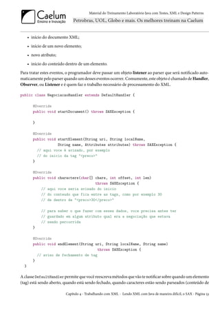 Material do Treinamento Laboratório Java com Testes, XML e Design Patterns




      • início do documento XML;

      • início de um novo elemento;

      • novo atributo;

      • início do conteúdo dentro de um elemento.

Para tratar estes eventos, o programador deve passar um objeto listener ao parser que será notificado auto-
maticamente pelo parser quando um desses eventos ocorrer. Comumente, este objeto é chamado de Handler,
Observer, ou Listener e é quem faz o trabalho necessário de processamento do XML.

public class NegociacaoHandler extends DefaultHandler {

         @Override
         public void startDocument() throws SAXException {

         }

         @Override
         public void startElement(String uri, String localName,
                     String name, Attributes attributes) throws SAXException {
           // aqui voce é avisado, por exemplo
           // do inicio da tag "<preco>"
         }

         @Override
         public void characters(char[] chars, int offset, int len)
                                       throws SAXException {
             // aqui voce seria avisado do inicio
             // do conteudo que fica entre as tags, como por exemplo 30
             // de dentro de "<preco>30</preco>"

             // para saber o que fazer com esses dados, voce precisa antes ter
             // guardado em algum atributo qual era a negociação que estava
             // sendo percorrida
         }

         @Override
         public void endElement(String uri, String localName, String name)
                                        throws SAXException {
           // aviso de fechamento de tag
         }
  }

A classe DefaultHandler permite que você reescreva métodos que vão te notificar sobre quando um elemento
(tag) está sendo aberto, quando está sendo fechado, quando caracteres estão sendo parseados (conteúdo de

                          Capítulo 4 - Trabalhando com XML - Lendo XML com Java de maneira difícil, o SAX - Página 53
 