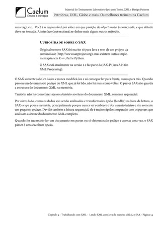 Material do Treinamento Laboratório Java com Testes, XML e Design Patterns




uma tag), etc.. Você é o responsável por saber em que posição do object model (árvore) está, e que atitude
deve ser tomada. A interface ContentHandler define mais alguns outros métodos.


                   Curiosidade sobre o SAX
                   Originalmente o SAX foi escrito só para Java e vem de um projeto da
                   comunidade (http://www.saxproject.org), mas existem outras imple-
                   mentações em C++, Perl e Python.

                   O SAX está atualmente na versão 2 e faz parte do JAX-P (Java API for
                   XML Processing).


O SAX somente sabe ler dados e nunca modificá-los e só consegue ler para frente, nunca para trás. Quando
passou um determinado pedaço do XML que já foi lido, não há mais como voltar. O parser SAX não guarda
a estrutura do documento XML na memória.

Também não há como fazer acesso aleatório aos itens do documento XML, somente sequencial.

Por outro lado, como os dados vão sendo analisados e transformados (pelo Handler) na hora da leitura, o
SAX ocupa pouca memória, principalmente porque nunca vai conhecer o documento inteiro e sim somente
um pequeno pedaço. Devido também a leitura sequencial, ele é muito rápido comparado com os parsers que
analisam a árvore do documento XML completo.

Quando for necessário ler um documento em partes ou só determinado pedaço e apenas uma vez, o SAX
parser é uma excelente opção.




                         Capítulo 4 - Trabalhando com XML - Lendo XML com Java de maneira difícil, o SAX - Página 54
 