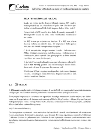 Material do Treinamento Laboratório Java com Testes, XML e Design Patterns




                   StAX - Streaming API for XML
                   StAX é um projeto que foi desenvolvido pela empresa BEA e padro-
                   nizado pela JSR-173. Ele é mais novo do que o SAX e foi criado para
                   facilitar o trabalho com XML. StAX faz parte do Java SE 6 e JAX-P.

                   Como o SAX, o StAX também lê os dados de maneira sequencial. A
                   diferença entre os dois é a forma como é notificada a ocorrência de
                   um evento.

                   No SAX temos que registrar um Handler. É o SAX que avisa o
                   Handler e chama os métodos dele. Ele empurra os dados para o
                   Handler e por isso ele é um parser do tipo push, .

                   O StAX, ao contrário, não precisa deste Handler. Podemos usar a
                   API do StAX para chamar seus métodos, quando e onde é preciso. O
                   cliente decide, e não o parser. É ele quem pega/tira os dados do StAX
                   e por isso é um parser do tipo pull.

                   O site http://www.xmlpull.org fornece mais informações sobre a téc-
                   nica de Pull Parsing, que tem sido considerada por muitos como a
                   forma mais eficiente de processar documentos xml.

                   A biblioteca XPP3 é a implementação em Java mais conhecida deste
                   conceito. É usada por outras bibliotecas de processamento de xml,
                   como o CodeHaus XStream.



4.4     XStream
O XStream é uma alternativa perfeita para os casos de uso de XML em persistência, transmissão de dados e
configuração. Sua facilidade de uso e performance elevada são os seus principais atrativos.

É um projeto hospedado na Codehaus, um repositório de código open source focado em Java, que foi for-
mado por desenvolvedores de famosos projetos como o XDoclet, PicoContainer e Maven. O grupo é patroci-
nado por empresas como a ThoughWorks, BEA e Atlassian. Entre os desenvolvedores do projeto, Guilherme
Silveira da Caelum está também presente.

http://xstream.codehaus.org

Diversos projetos opensource, como o container de inversão de controle NanoContainer, o framework de
redes neurais Joone, dentre outros, passaram a usar XStream depois de experiências com outras bibliotecas.
O XStream é conhecido pela sua extrema facilidade de uso. Repare que raramente precisaremos fazer confi-
gurações ou mapeamentos, como é extremamente comum nas outras bibliotecas mesmo para os casos mais
básicos.

                                                           Capítulo 4 - Trabalhando com XML - XStream - Página 55
 