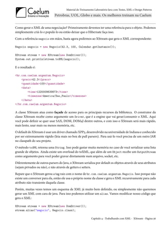 Material do Treinamento Laboratório Java com Testes, XML e Design Patterns




Como gerar o XML de uma negociação? Primeiramente devemos ter uma referência para o objeto. Podemos
simplesmente criá-lo e populá-lo ou então deixar que o Hibernate faça isso.

Com a referência negocio em mãos, basta agora pedirmos ao XStream que gera o XML correspondente:

Negocio negocio = new Negocio(42.3, 100, Calendar.getInstance());

XStream stream = new XStream(new DomDriver());
System.out.println(stream.toXML(negocio));

E o resultado é:

<br.com.caelum.argentum.Negocio>
    <preco>42.3</preco>
    <quantidade>100</quantidade>
    <data>
        <time>1220009639873</time>
        <timezone>America/Sao_Paulo</timezone>
    </data>
</br.com.caelum.argentum.Negocio>

A classe XStream atua como façade de acesso para os principais recursos da biblioteca. O construtor da
classe XStream recebe como argumento um Driver, que é a engine que vai gerar/consumir o XML. Aqui
você pode definir se quer usar SAX, DOM, DOM4J dentre outros, e com isso o XStream será mais rápido,
mais lento, usar mais ou menos memória, etc.

O default do XStream é usar um driver chamado XPP3, desenvolvido na universidade de Indiana e conhecido
por ser extremamente rápido (leia mais no box de pull parsers). Para usá-lo você precisa de um outro JAR
no classpath do seu projeto.

O método toXML retorna uma String. Isso pode gastar muita memória no caso de você serializar uma lista
grande de objetos. Ainda existe um overload do toXML, que além de um Object recebe um OutputStream
como argumento para você poder gravar diretamente num arquivo, socket, etc.

Diferentemente de outros parsers do Java, o XStream serializa por default os objetos através de seus atributos
(sejam privados ou não), e não através de getters e setters.

Repare que o XStream gerou a tag raiz com o nome de br.com.caelum.argentum.Negocio. Isso porque não
existe um conversor para ela, então ele usa o próprio nome da classe e gera o XML recursivamente para cada
atributo não transiente daquela classe.

Porém, muitas vezes temos um esquema de XML já muito bem definido, ou simplesmente não queremos
gerar um XML com cara de java. Para isso podemos utilizar um alias. Vamos modificar nosso código que
gera o XML:

XStream stream = new XStream(new DomDriver());
stream.alias("negocio", Negocio.class);

                                                             Capítulo 4 - Trabalhando com XML - XStream - Página 56
 