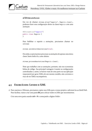 Material do Treinamento Laboratório Java com Testes, XML e Design Patterns




                  @XStreamAlias
                  Em vez de chamar stream.alias("negocio", Negocio.class);,
                  podemos fazer essa configuração direto na classe Negocio com uma
                  anotação:

                  @XStreamAlias("negocio")
                  public class Negocio {
                  }


                  Para habilitar o suporte a anotações, precisamos chamar no
                  xstream:


                  stream.autodetectAnnotations(true);


                  Ou então, se precisarmos processar as anotações de apenas uma única
                  classe, basta indicá-la, como abaixo:

                  stream.processAnnotations(Negocio.class);


                  Note que trabalhar com as anotações, portanto, não nos economiza
                  linhas de código. Sua principal vantagem é manter as configurações
                  centralizadas e, assim, se houver mais de uma parte na sua aplicação
                  responsável por gerar XMLs de um mesmo modelo, não corremos o
                  risco de ter XMLs incompatíveis.



4.5    Exercícios: Lendo o XML
1) Para usarmos o XStream, precisamos copiar seus JARs para o nosso projeto e adicioná-los ao Build Path.
   Para facilitar, vamos criar uma pasta lib para colocar todos os JARs que necessitarmos.

  Crie uma nova pasta usando ctrl + N e começando a digitar Folder:




                                           Capítulo 4 - Trabalhando com XML - Exercícios: Lendo o XML - Página 58
 