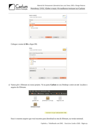 Material do Treinamento Laboratório Java com Testes, XML e Design Patterns




   Coloque o nome de lib e clique OK:




2) Vamos pôr o XStream no nosso projeto. Vá na pasta Caelum no seu Desktop e entre em 16. Localize o
   arquivo do XStream:




   Esse é o mesmo arquivo que você encontra para download no site do XStream, na versão minimal.

                                         Capítulo 4 - Trabalhando com XML - Exercícios: Lendo o XML - Página 59
 