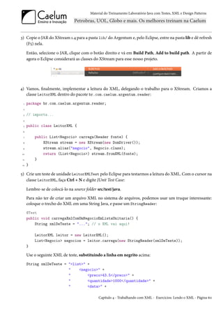 Material do Treinamento Laboratório Java com Testes, XML e Design Patterns




3) Copie o JAR do XStream 1.4 para a pasta lib/ do Argentum e, pelo Eclipse, entre na pasta lib e dê refresh
   (F5) nela.

      Então, selecione o JAR, clique com o botão direito e vá em Build Path, Add to build path. A partir de
      agora o Eclipse considerará as classes do XStream para esse nosso projeto.




4) Vamos, finalmente, implementar a leitura do XML, delegando o trabalho para o XStream. Criamos a
   classe LeitorXML dentro do pacote br.com.caelum.argentum.reader:
  1   package br.com.caelum.argentum.reader;
  2

  3   // imports...
 4

  5   public class LeitorXML {
 6

  7       public List<Negocio> carrega(Reader fonte) {
 8            XStream stream = new XStream(new DomDriver());
 9            stream.alias("negocio", Negocio.class);
 10           return (List<Negocio>) stream.fromXML(fonte);
 11       }
 12   }

5) Crie um teste de unidade LeitorXMLTest pelo Eclipse para testarmos a leitura do XML. Com o cursor na
   classe LeitorXML, faça Ctrl + N e digite JUnit Test Case:

      Lembre-se de colocá-lo na source folder src/test/java.
      Para não ter de criar um arquivo XML no sistema de arquivos, podemos usar um truque interessante:
      coloque o trecho do XML em uma String Java, e passe um StringReader:
      @Test
      public void carregaXmlComUmNegocioEmListaUnitaria() {
          String xmlDeTeste = "..."; // o XML vai aqui!

          LeitorXML leitor = new LeitorXML();
          List<Negocio> negocios = leitor.carrega(new StringReader(xmlDeTeste));
      }

      Use o seguinte XML de teste, substituindo a linha em negrito acima:
      String xmlDeTeste = "<list>" +
                          "    <negocio>" +
                          "        <preco>43.5</preco>" +
                          "        <quantidade>1000</quantidade>" +
                          "        <data>" +

                                               Capítulo 4 - Trabalhando com XML - Exercícios: Lendo o XML - Página 60
 