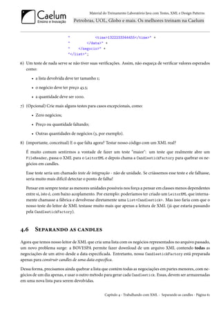 Material do Treinamento Laboratório Java com Testes, XML e Design Patterns




                           "            <time>1322233344455</time>" +
                           "        </data>" +
                           "    </negocio>" +
                           "</list>";

6) Um teste de nada serve se não tiver suas verificações. Assim, não esqueça de verificar valores esperados
   como:

      • a lista devolvida deve ter tamanho 1;

      • o negócio deve ter preço 43.5;

      • a quantidade deve ser 1000.

7) (Opcional) Crie mais alguns testes para casos excepcionais, como:

      • Zero negócios;

      • Preço ou quantidade faltando;

      • Outras quantidades de negócios (3, por exemplo).

8) (importante, conceitual) E o que falta agora? Testar nosso código com um XML real?

   É muito comum sentirmos a vontade de fazer um teste “maior": um teste que realmente abre um
   FileReader, passa o XML para o LeitorXML e depois chama a CandlestickFactory para quebrar os ne-
   gócios em candles.

   Esse teste seria um chamado teste de integração - não de unidade. Se criássemos esse teste e ele falhasse,
   seria muito mais difícil detectar o ponto de falha!

   Pensar em sempre testar as menores unidades possíveis nos força a pensar em classes menos dependentes
   entre si, isto é, com baixo acoplamento. Por exemplo: poderíamos ter criado um LeitorXML que interna-
   mente chamasse a fábrica e devolvesse diretamente uma List<Candlestick>. Mas isso faria com que o
   nosso teste do leitor de XML testasse muito mais que apenas a leitura de XML (já que estaria passando
   pela CandlestickFactory).



4.6     Separando as candles
Agora que temos nosso leitor de XML que cria uma lista com os negócios representados no arquivo passado,
um novo problema surge: a BOVESPA permite fazer download de um arquivo XML contendo todas as
negociações de um ativo desde a data especificada. Entretanto, nossa CandlestickFactory está preparada
apenas para construir candles de uma data específica.

Dessa forma, precisamos ainda quebrar a lista que contém todas as negociações em partes menores, com ne-
gócios de um dia apenas, e usar o outro método para gerar cada Candlestick. Essas, devem ser armazenadas
em uma nova lista para serem devolvidas.


                                                  Capítulo 4 - Trabalhando com XML - Separando as candles - Página 61
 
