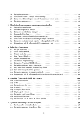 7.6   Exercícios opcionais . . . . . . . . . . . . . . . . . . . . . . . . . . . .                        .   .   .   .   .   .   .   .   .   .   .   .   .   .   .   .   113
    7.7   Nossos indicadores e o design pattern Strategy . . . . . . . . . . . .                              .   .   .   .   .   .   .   .   .   .   .   .   .   .   .   .   114
    7.8   Exercícios: refatorando para uma interface e usando bem os testes                                   .   .   .   .   .   .   .   .   .   .   .   .   .   .   .   .   116
    7.9   Exercícios opcionais . . . . . . . . . . . . . . . . . . . . . . . . . . . .                        .   .   .   .   .   .   .   .   .   .   .   .   .   .   .   .   119

8   Mais Swing: layout managers, mais componentes e detalhes                                                                                                                  121
    8.1 Gerenciadores de Layout . . . . . . . . . . . . . . . . . . . . . . . . . .                               .   .   .   .   .   .   .   .   .   .   .   .   .   .   .   121
    8.2 Layout managers mais famosos . . . . . . . . . . . . . . . . . . . . . .                                  .   .   .   .   .   .   .   .   .   .   .   .   .   .   .   123
    8.3 Exercícios: usando layout managers . . . . . . . . . . . . . . . . . . .                                  .   .   .   .   .   .   .   .   .   .   .   .   .   .   .   124
    8.4 Integrando JFreeChart . . . . . . . . . . . . . . . . . . . . . . . . . . .                               .   .   .   .   .   .   .   .   .   .   .   .   .   .   .   127
    8.5 Exercícios: completando a tela da nossa aplicação . . . . . . . . . . .                                   .   .   .   .   .   .   .   .   .   .   .   .   .   .   .   127
    8.6 Indicadores mais Elaborados e o Design Pattern Decorator . . . . . .                                      .   .   .   .   .   .   .   .   .   .   .   .   .   .   .   130
    8.7 Exercícios: Indicadores mais espertos e o Design Pattern Decorator                                        .   .   .   .   .   .   .   .   .   .   .   .   .   .   .   132
    8.8 Discussão em sala de aula: uso de IDEs para montar a tela . . . . . .                                     .   .   .   .   .   .   .   .   .   .   .   .   .   .   .   134

9 Reflection e Annotations                                                                                                                                                    135
  9.1 Por que Reflection? . . . . . . . . . . . . . . . . . . . . . . . . . . . . . . . .                                     .   .   .   .   .   .   .   .   .   .   .   .    135
  9.2 Class, Field e Method . . . . . . . . . . . . . . . . . . . . . . . . . . . . . . .                                     .   .   .   .   .   .   .   .   .   .   .   .   136
  9.3 Usando anotações . . . . . . . . . . . . . . . . . . . . . . . . . . . . . . . . .                                      .   .   .   .   .   .   .   .   .   .   .   .   137
  9.4 Usar JTables é difícil . . . . . . . . . . . . . . . . . . . . . . . . . . . . . . . .                                  .   .   .   .   .   .   .   .   .   .   .   .   138
  9.5 Usando bem anotações . . . . . . . . . . . . . . . . . . . . . . . . . . . . . .                                        .   .   .   .   .   .   .   .   .   .   .   .   139
  9.6 Criando sua própria anotação . . . . . . . . . . . . . . . . . . . . . . . . . .                                        .   .   .   .   .   .   .   .   .   .   .   .   141
  9.7 Exercícios: ArgentumTableModel . . . . . . . . . . . . . . . . . . . . . . . .                                          .   .   .   .   .   .   .   .   .   .   .   .   142
  9.8 Exercícios opcionais: nomes das colunas . . . . . . . . . . . . . . . . . . .                                           .   .   .   .   .   .   .   .   .   .   .   .   144
  9.9 Para saber mais: Formatter, printf e String.format . . . . . . . . . . . . . .                                          .   .   .   .   .   .   .   .   .   .   .   .   145
  9.10 Para saber mais: parâmetros opcionais . . . . . . . . . . . . . . . . . . . . .                                        .   .   .   .   .   .   .   .   .   .   .   .   146
  9.11 Exercícios opcionais: formatações na tabela . . . . . . . . . . . . . . . . . .                                        .   .   .   .   .   .   .   .   .   .   .   .   147
  9.12 Discussão em sala de aula: quando usar reflection, anotações e interfaces                                              .   .   .   .   .   .   .   .   .   .   .   .   148

10 Apêndice: O processo de Build: Ant e Maven                                                                                                                                 149
   10.1 O processo de build . . . . . . . . . . . . . . . . .     .   .   .   .   .   .   .   .   .   .   .   .   .   .   .   .   .   .   .   .   .   .   .   .   .   .   .   149
   10.2 O Ant . . . . . . . . . . . . . . . . . . . . . . . . .   .   .   .   .   .   .   .   .   .   .   .   .   .   .   .   .   .   .   .   .   .   .   .   .   .   .   .   149
   10.3 Exercícios com Ant . . . . . . . . . . . . . . . . .      .   .   .   .   .   .   .   .   .   .   .   .   .   .   .   .   .   .   .   .   .   .   .   .   .   .   .   150
   10.4 O Maven . . . . . . . . . . . . . . . . . . . . . . .     .   .   .   .   .   .   .   .   .   .   .   .   .   .   .   .   .   .   .   .   .   .   .   .   .   .   .    151
   10.5 O Project Object Model . . . . . . . . . . . . . .        .   .   .   .   .   .   .   .   .   .   .   .   .   .   .   .   .   .   .   .   .   .   .   .   .   .   .    152
   10.6 Plugins, goals e phases . . . . . . . . . . . . . . .     .   .   .   .   .   .   .   .   .   .   .   .   .   .   .   .   .   .   .   .   .   .   .   .   .   .   .    153
   10.7 Exercícios: build com o Maven . . . . . . . . . .         .   .   .   .   .   .   .   .   .   .   .   .   .   .   .   .   .   .   .   .   .   .   .   .   .   .   .    153
   10.8 Uso dentro do Eclipse . . . . . . . . . . . . . . . .     .   .   .   .   .   .   .   .   .   .   .   .   .   .   .   .   .   .   .   .   .   .   .   .   .   .   .    157
   10.9 Discussão em sala de aula: IDE, ant ou Maven? .           .   .   .   .   .   .   .   .   .   .   .   .   .   .   .   .   .   .   .   .   .   .   .   .   .   .   .    157

11 Apêndice - Mais swing e recursos avançados                                                                    158
   11.1 Input de dados formatados: Datas . . . . . . . . . . . . . . . . . . . . . . . . . . . . . . . . . . . 158
   11.2 Exercícios opcionais: filtrando por data . . . . . . . . . . . . . . . . . . . . . . . . . . . . . . . . 159


                                                           iii
 