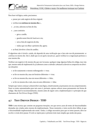 Material do Treinamento Laboratório Java com Testes, XML e Design Patterns




Para fazer tal lógica, então, precisamos:

    • passar por cada negócio da lista original;

    • verificar se continua no mesmo dia e...

    • ...se sim, adiciona na lista do dia;

    • ...caso contrário:

         – gera a candle;

         – guarda numa lista de Candlesticks;

         – zera a lista de negócios do dia;

         – indica que vai olhar o próximo dia, agora;

    • ao final, devolver a lista de candles;

O algoritmo não é trivial e, ainda, ele depende de uma verificação que o Java não nos dá prontamente: se
continua no mesmo dia. Isto é, dado que eu sei qual a dataAtual, quero verificar se a negociação pertence a
esse mesmo dia.

Verificar um negócio é do mesmo dia que um Calendar qualquer exige algumas linhas de código, mas veja
que, mesmo antes de implementá-lo, já sabemos como o método isMesmoDia deverá se comportar em diver-
sas situações:

    • se for exatamente o mesmo milissegundo => true;

    • se for no mesmo dia, mas em horários diferentes => true;

    • se for no mesmo dia, mas em meses diferentes => false;

    • se for no mesmo dia e mês, mas em anos diferentes => false.

Sempre que vamos começar a desenvolver uma lógica, intuitivamente, já pensamos em seu comportamento.
Fazer os testes automatizados para tais casos é, portanto, apenas colocar nosso pensamento em forma de
código. Mas fazê-lo incrementalmente, mesmo antes de seguir com a implementação é o princípio do que
chamamos de Test Driven Design (TDD).



4.7     Test Driven Design - TDD
TDD é uma técnica que consiste em pequenas iterações, em que novos casos de testes de funcionalidades
desejadas são criados antes mesmo da implementação. Nesse momento, o teste escrito deve falhar, já que
a funcionalidade implementada não existe. Então, o código necessário para que os testes passem, deve ser
escrito e o teste deve passar. O ciclo se repete para o próximo teste mais simples que ainda não passa.



                                                 Capítulo 4 - Trabalhando com XML - Test Driven Design - TDD - Página 62
 