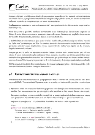 Material do Treinamento Laboratório Java com Testes, XML e Design Patterns




Um dos principais benefício dessa técnica é que, como os testes são escritos antes da implementação do
trecho a ser testado, o programador não é influenciado pelo código já feito - assim, ele tende a escrever testes
melhores, pensando no comportamento em vez da implementação.

Lembremos: os testes devem mostrar (e documentar) o comportamento do sistema, e não o que uma im-
plementação faz.

Além disso, nota-se que TDD traz baixo acoplamento, o que é ótimo já que classes muito acopladas são
difíceis de testar. Como criaremos os testes antes, desenvolveremos classes menos acopladas, isto é, menos
dependentes de outras muitas, separando melhor as responsabilidades.

O TDD também é uma espécie de guia: como o teste é escrito antes, nenhum código do sistema é escrito
por “acharmos” que vamos precisar dele. Em sistemas sem testes, é comum encontrarmos centenas de linhas
que jamais serão invocadas, simplesmente porque o desenvolvedor “achou” que alguém um dia precisaria
daquele determinado método.

Imagine que você já tenha um sistema com muitas classes e nenhum teste: provavelmente, para iniciar a
criação de testes, muitas refatorações terão de ser feitas, mas como modificar seu sistema garantindo o funci-
onamento dele após as mudanças quando não existem testes que garantam que seu sistema tenha o compor-
tamento desejado? Por isso, crie testes sempre e, de preferência, antes da implementação da funcionalidade.

TDD é uma disciplina difícil de se implantar, mas depois que você pega o jeito e o hábito é adquirido, pode-
mos ver claramente as diversas vantagens dessa técnica.



4.8     Exercícios: Separando os candles
Poderíamos criar uma classe LeitorXML que pega todo o XML e converte em candles, mas ela teria muita
responsabilidade. Vamos cuidar da lógica que separa os negócios em vários candles por datas em outro lugar.


1) Queremos então, em nossa classe de factory, pegar uma série de negócios e transformar em uma lista de
   candles. Para isso vamos precisar que um negócio saiba identificar se é do mesmo dia que a dataAtual.

   Para saber, conforme percorremos todos os negócios, se a negociação atual ainda aconteceu na mesma
   data que estamos procurando, vamos usar um método na classe Negocio que faz tal verificação.
   Seguindo os princípios do TDD, começamos escrevendo um teste na classe NegocioTest:
   @Test
   public void mesmoMilissegundoEhDoMesmoDia() {
       Calendar agora = Calendar.getInstance();
       Calendar mesmoMomento = (Calendar) agora.clone();

        Negocio negocio = new Negocio(40.0, 100, agora);
        Assert.assertTrue(negocio.isMesmoDia(mesmoMomento));
   }

                                       Capítulo 4 - Trabalhando com XML - Exercícios: Separando os candles - Página 63
 