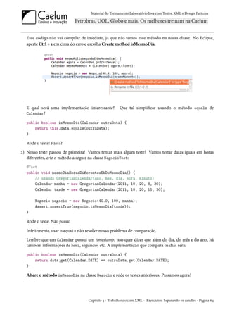 Material do Treinamento Laboratório Java com Testes, XML e Design Patterns




   Esse código não vai compilar de imediato, já que não temos esse método na nossa classe. No Eclipse,
   aperte Ctrl + 1 em cima do erro e escolha Create method isMesmoDia.




   E qual será uma implementação interessante?         Que tal simplificar usando o método equals de
   Calendar?

   public boolean isMesmoDia(Calendar outraData) {
       return this.data.equals(outraData);
   }

   Rode o teste! Passa?
2) Nosso teste passou de primeira! Vamos tentar mais algum teste? Vamos testar datas iguais em horas
   diferentes, crie o método a seguir na classe NegocioTest:
   @Test
   public void mesmoDiaHorasDiferentesEhDoMesmoDia() {
       // usando GregorianCalendar(ano, mes, dia, hora, minuto)
       Calendar manha = new GregorianCalendar(2011, 10, 20, 8, 30);
       Calendar tarde = new GregorianCalendar(2011, 10, 20, 15, 30);

       Negocio negocio = new Negocio(40.0, 100, manha);
       Assert.assertTrue(negocio.isMesmoDia(tarde));
   }

   Rode o teste. Não passa!

   Infelizmente, usar o equals não resolve nosso problema de comparação.
   Lembre que um Calendar possui um timestamp, isso quer dizer que além do dia, do mês e do ano, há
   também informações de hora, segundos etc. A implementação que compara os dias será:
   public boolean isMesmoDia(Calendar outraData) {
       return data.get(Calendar.DATE) == outraData.get(Calendar.DATE);
   }

   Altere o método isMesmoDia na classe Negocio e rode os testes anteriores. Passamos agora?




                                    Capítulo 4 - Trabalhando com XML - Exercícios: Separando os candles - Página 64
 