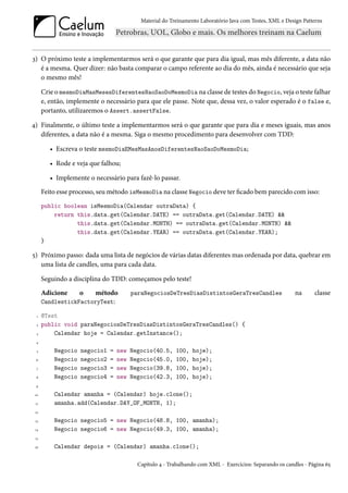 Material do Treinamento Laboratório Java com Testes, XML e Design Patterns




3) O próximo teste a implementarmos será o que garante que para dia igual, mas mês diferente, a data não
   é a mesma. Quer dizer: não basta comparar o campo referente ao dia do mês, ainda é necessário que seja
   o mesmo mês!

      Crie o mesmoDiaMasMesesDiferentesNaoSaoDoMesmoDia na classe de testes do Negocio, veja o teste falhar
      e, então, implemente o necessário para que ele passe. Note que, dessa vez, o valor esperado é o false e,
      portanto, utilizaremos o Assert.assertFalse.

4) Finalmente, o último teste a implementarmos será o que garante que para dia e meses iguais, mas anos
   diferentes, a data não é a mesma. Siga o mesmo procedimento para desenvolver com TDD:

         • Escreva o teste mesmoDiaEMesMasAnosDiferentesNaoSaoDoMesmoDia;

         • Rode e veja que falhou;

         • Implemente o necessário para fazê-lo passar.
      Feito esse processo, seu método isMesmoDia na classe Negocio deve ter ficado bem parecido com isso:
      public boolean isMesmoDia(Calendar outraData) {
          return this.data.get(Calendar.DATE) == outraData.get(Calendar.DATE) &&
                 this.data.get(Calendar.MONTH) == outraData.get(Calendar.MONTH) &&
                 this.data.get(Calendar.YEAR) == outraData.get(Calendar.YEAR);
      }

5) Próximo passo: dada uma lista de negócios de várias datas diferentes mas ordenada por data, quebrar em
   uma lista de candles, uma para cada data.

      Seguindo a disciplina do TDD: começamos pelo teste!
      Adicione      o método             paraNegociosDeTresDiasDistintosGeraTresCandles                    na      classe
      CandlestickFactoryTest:

  1   @Test
  2   public void paraNegociosDeTresDiasDistintosGeraTresCandles() {
  3       Calendar hoje = Calendar.getInstance();
 4

  5       Negocio   negocio1   =   new   Negocio(40.5,    100,   hoje);
 6        Negocio   negocio2   =   new   Negocio(45.0,    100,   hoje);
  7       Negocio   negocio3   =   new   Negocio(39.8,    100,   hoje);
 8        Negocio   negocio4   =   new   Negocio(42.3,    100,   hoje);
 9

 10       Calendar amanha = (Calendar) hoje.clone();
 11       amanha.add(Calendar.DAY_OF_MONTH, 1);
 12

 13       Negocio negocio5 = new Negocio(48.8, 100, amanha);
 14       Negocio negocio6 = new Negocio(49.3, 100, amanha);
 15

 16       Calendar depois = (Calendar) amanha.clone();

                                           Capítulo 4 - Trabalhando com XML - Exercícios: Separando os candles - Página 65
 