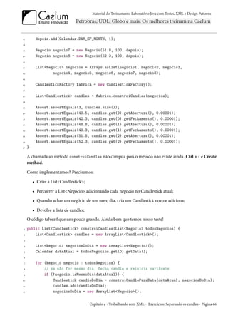 Material do Treinamento Laboratório Java com Testes, XML e Design Patterns




17        depois.add(Calendar.DAY_OF_MONTH, 1);
18

19        Negocio negocio7 = new Negocio(51.8, 100, depois);
20        Negocio negocio8 = new Negocio(52.3, 100, depois);
21

22        List<Negocio> negocios = Arrays.asList(negocio1, negocio2, negocio3,
23                negocio4, negocio5, negocio6, negocio7, negocio8);
24

25        CandlestickFactory fabrica = new CandlestickFactory();
26

27        List<Candlestick> candles = fabrica.constroiCandles(negocios);
28

29        Assert.assertEquals(3, candles.size());
30        Assert.assertEquals(40.5, candles.get(0).getAbertura(), 0.00001);
31        Assert.assertEquals(42.3, candles.get(0).getFechamento(), 0.00001);
32        Assert.assertEquals(48.8, candles.get(1).getAbertura(), 0.00001);
33        Assert.assertEquals(49.3, candles.get(1).getFechamento(), 0.00001);
34        Assert.assertEquals(51.8, candles.get(2).getAbertura(), 0.00001);
35        Assert.assertEquals(52.3, candles.get(2).getFechamento(), 0.00001);
36   }

     A chamada ao método constroiCandles não compila pois o método não existe ainda. Ctrl + 1 e Create
     method.

     Como implementamos? Precisamos:

         • Criar a List<Candlestick>;

         • Percorrer a List<Negocio> adicionando cada negocio no Candlestick atual;

         • Quando achar um negócio de um novo dia, cria um Candlestick novo e adiciona;

         • Devolve a lista de candles;
     O código talvez fique um pouco grande. Ainda bem que temos nosso teste!
 1   public List<Candlestick> constroiCandles(List<Negocio> todosNegocios) {
 2       List<Candlestick> candles = new ArrayList<Candlestick>();
 3

 4        List<Negocio> negociosDoDia = new ArrayList<Negocio>();
 5        Calendar dataAtual = todosNegocios.get(0).getData();
 6

 7        for (Negocio negocio : todosNegocios) {
 8            // se não for mesmo dia, fecha candle e reinicia variáveis
 9            if (!negocio.isMesmoDia(dataAtual)) {
10                Candlestick candleDoDia = constroiCandleParaData(dataAtual, negociosDoDia);
11                candles.add(candleDoDia);
12                negociosDoDia = new ArrayList<Negocio>();


                                         Capítulo 4 - Trabalhando com XML - Exercícios: Separando os candles - Página 66
 