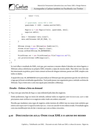 Material do Treinamento Laboratório Java com Testes, XML e Design Patterns




17                           valor = 5.0;
18                      }
19

20                      // quantidade: entre 500 e 1500
21                      quantidade += 1000 - random.nextInt(500);
22

23                      Negocio n = new Negocio(valor, quantidade, data);
24                      negocios.add(n);
25                }
26                data = (Calendar) data.clone();
27                data.add(Calendar.DAY_OF_YEAR, 1);
28            }
29

30            XStream stream = new XStream(new DomDriver());
31            stream.alias("negocio", Negocio.class);
32            stream.setMode(XStream.NO_REFERENCES);
33

34            PrintStream out = new PrintStream(new File("negocios.xml"));
35            out.println(stream.toXML(negocios));
36       }
37   }

     Se você olhar o resultado do XML, verá que, por usarmos o mesmo objeto Calendar em vários lugares, o
     XStream coloca referências no próprio XML evitando a cópia do mesmo dado. Mas talvez isso não seja
     tão interessante na prática, pois é mais comum na hora de integrar sistemas, passar um XML simples com
     todos os dados.

     A opção XStream.NO_REFERENCES serve para indicar ao XStream que não queremos que ele crie referências
     a tags que já foram serializadas igualzinhas. Você pode passar esse argumento para o método setMode do
     XStream. Faça o teste sem e com essa opção para entender a diferença.


Desafio - Ordene a lista on demand

1) Faça com que uma lista de Negocio seja ordenável pela data dos negócios.

     Então poderemos, logo no início do método, ordenar todos os negócios com Collections.sort e não
     precisamos mais verificar se os negócios estão vindo em ordem crescente!

     Perceba que mudamos uma regra de negócio, então teremos de refletir isso no nosso teste unitário que
     estava com expected=IllegalStateException.class no caso de vir em ordem errada. O resultado agora
     com essa modificação tem de dar o mesmo que com as datas crescentes.



4.10         Discussão em aula: Onde usar XML e o abuso do mesmo


                   Capítulo 4 - Trabalhando com XML - Discussão em aula: Onde usar XML e o abuso do mesmo - Página 69
 