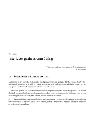 Capítulo 5

Interfaces gráficas com Swing

                                                     “Não tenho medo dos computadores. Temo a falta deles.”
                                                                                          – Isaac Asimov



5.1    Interfaces gráficas em Java
Atualmente, o Java suporta, oficialmente, dois tipos de bibliotecas gráficas: AWT e Swing. A AWT foi a
primeira API para interfaces gráficas a surgir no Java e foi, mais tarde, superada pelo Swing (a partir do Java
1.2), que possui diversos benefícios em relação a seu antecessor.

As bibliotecas gráficas são bastante simples no que diz respeito a conceitos necessários para usá-las. A com-
plexidade no aprendizado de interfaces gráficas em Java reside no tamanho das bibliotecas e no enorme
mundo de possibilidades; isso pode assustar, em um primeiro momento.

AWT e Swing são bibliotecas gráficas oficiais inclusas em qualquer JRE ou JDK. Além destas, existem algumas
outras bibliotecas de terceiros, sendo a mais famosa, o SWT - desenvolvida pela IBM e utilizada no Eclipse
e em vários outros produtos.
 