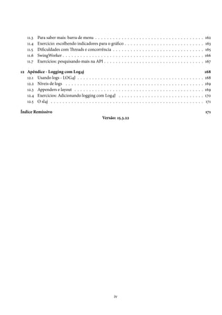 11.3   Para saber mais: barra de menu . . . . . . . . . .          .   .   .   .   .   .   .   .   .   .   .   .   .   .   .   .   .   .   .   .   .   .   .   .   .   .   .   162
    11.4   Exercício: escolhendo indicadores para o gráfico            .   .   .   .   .   .   .   .   .   .   .   .   .   .   .   .   .   .   .   .   .   .   .   .   .   .   .   163
    11.5   Dificuldades com Threads e concorrência . . . .             .   .   .   .   .   .   .   .   .   .   .   .   .   .   .   .   .   .   .   .   .   .   .   .   .   .   .   165
    11.6   SwingWorker . . . . . . . . . . . . . . . . . . . . .       .   .   .   .   .   .   .   .   .   .   .   .   .   .   .   .   .   .   .   .   .   .   .   .   .   .   .   166
    11.7   Exercícios: pesquisando mais na API . . . . . . .           .   .   .   .   .   .   .   .   .   .   .   .   .   .   .   .   .   .   .   .   .   .   .   .   .   .   .   167

12 Apêndice - Logging com Log4j                                                                                                                                                    168
   12.1 Usando logs - LOG4J . . . . . . . . . . . . . .        .   .   .   .   .   .   .   .   .   .   .   .   .   .   .   .   .   .   .   .   .   .   .   .   .   .   .   .   .   168
   12.2 Níveis de logs . . . . . . . . . . . . . . . . . .     .   .   .   .   .   .   .   .   .   .   .   .   .   .   .   .   .   .   .   .   .   .   .   .   .   .   .   .   .   169
   12.3 Appenders e layout . . . . . . . . . . . . . . .       .   .   .   .   .   .   .   .   .   .   .   .   .   .   .   .   .   .   .   .   .   .   .   .   .   .   .   .   .   169
   12.4 Exercícios: Adicionando logging com Log4J              .   .   .   .   .   .   .   .   .   .   .   .   .   .   .   .   .   .   .   .   .   .   .   .   .   .   .   .   .   170
   12.5 O sl4j . . . . . . . . . . . . . . . . . . . . . . .   .   .   .   .   .   .   .   .   .   .   .   .   .   .   .   .   .   .   .   .   .   .   .   .   .   .   .   .   .    171

Índice Remissivo                                                                                                                                                                   171
                                                  Versão: 15.3.22




                                                          iv
 
