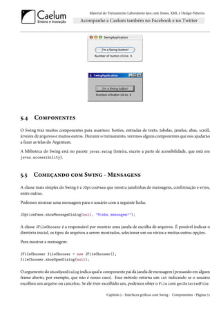 Material do Treinamento Laboratório Java com Testes, XML e Design Patterns




5.4    Componentes
O Swing traz muitos componentes para usarmos: botões, entradas de texto, tabelas, janelas, abas, scroll,
árvores de arquivos e muitos outros. Durante o treinamento, veremos alguns componentes que nos ajudarão
a fazer as telas do Argentum.

A biblioteca do Swing está no pacote javax.swing (inteira, exceto a parte de acessibilidade, que está em
javax.accessibility).



5.5    Começando com Swing - Mensagens
A classe mais simples do Swing é a JOptionPane que mostra janelinhas de mensagens, confirmação e erros,
entre outras.

Podemos mostrar uma mensagem para o usuário com a seguinte linha:

JOptionPane.showMessageDialog(null, "Minha mensagem!");


A classe JFileChooser é a responsável por mostrar uma janela de escolha de arquivos. É possível indicar o
diretório inicial, os tipos de arquivos a serem mostrados, selecionar um ou vários e muitas outras opções.

Para mostrar a mensagem:

JFileChooser fileChooser = new JFileChooser();
fileChooser.showOpenDialog(null);


O argumento do showOpenDialog indica qual o componente pai da janela de mensagem (pensando em algum
frame aberto, por exemplo, que não é nosso caso). Esse método retorna um int indicando se o usuário
escolheu um arquivo ou cancelou. Se ele tiver escolhido um, podemos obter o File com getSelectedFile:

                                                Capítulo 5 - Interfaces gráficas com Swing - Componentes - Página 72
 