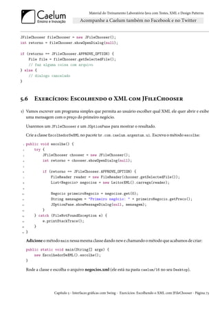 Material do Treinamento Laboratório Java com Testes, XML e Design Patterns




JFileChooser fileChooser = new JFileChooser();
int retorno = fileChooser.showOpenDialog(null);

if (retorno == JFileChooser.APPROVE_OPTION) {
    File file = fileChooser.getSelectedFile();
    // faz alguma coisa com arquivo
} else {
    // dialogo cancelado
}



5.6       Exercícios: Escolhendo o XML com JFileChooser
1) Vamos escrever um programa simples que permita ao usuário escolher qual XML ele quer abrir e exibe
   uma mensagem com o preço do primeiro negócio.

      Usaremos um JFileChooser e um JOptionPane para mostrar o resultado.
      Crie a classe EscolhedorDeXML no pacote br.com.caelum.argentum.ui. Escreva o método escolhe:
  1   public void escolhe() {
 2        try {
 3            JFileChooser chooser = new JFileChooser();
 4            int retorno = chooser.showOpenDialog(null);
 5

 6             if (retorno == JFileChooser.APPROVE_OPTION) {
 7                 FileReader reader = new FileReader(chooser.getSelectedFile());
 8                 List<Negocio> negocios = new LeitorXML().carrega(reader);
 9

10                 Negocio primeiroNegocio = negocios.get(0);
 11                String mensagem = "Primeiro negócio: " + primeiroNegocio.getPreco();
12                 JOptionPane.showMessageDialog(null, mensagem);
13            }
14        } catch (FileNotFoundException e) {
15            e.printStackTrace();
16        }
17    }

      Adicione o método main nessa mesma classe dando new e chamando o método que acabamos de criar:
      public static void main(String[] args) {
          new EscolhedorDeXML().escolhe();
      }

      Rode a classe e escolha o arquivo negocios.xml (ele está na pasta caelum/16 no seu Desktop).




                     Capítulo 5 - Interfaces gráficas com Swing - Exercícios: Escolhendo o XML com JFileChooser - Página 73
 