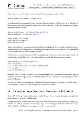 Material do Treinamento Laboratório Java com Testes, XML e Design Patterns




Criar um componente do Sqing é bastante simples! Por exemplo, para criar um botão:

JButton botao = new JButton("Carregar XML");


Contudo, esse botão apenas não faz nossa tela ainda. É preciso adicionar o botão para sair da aplicação. O
problema é que, para exibirmos vários componentes organizadamente, é preciso usar um painel para agrupar
esses componentes: o JPanel:

JButton botaoCarregar = new JButton("Carregar XML");
JButton botaoSair = new JButton("Sair");

JPanel painel = new JPanel();
painel.add(botaoCarregar);
painel.add(botaoSair);


Repare que a ordem em que os componentes são adicionados importa! Repare também que não definimos
posicionamento algum para os nossos componentes: estamos usando o comportamento padrão dos painéis
- falaremos mais sobre os layout managers logo mais.

Por fim, temos apenas objetos na memória. Ainda é preciso mostrar esses objetos na tela do usuário. O
componente responsável por isso é o JFrame, a moldura da janela aberta no sistema operacional:

JFrame janela = new JFrame("Argentum");
janela.add(panel);
janela.setDefaultCloseOperation(JFrame.EXIT_ON_CLOSE);
janela.pack();
janela.setVisible(true);


O método pack() de JFrame, chamado acima, serve para organizar os componentes do frame para que eles
ocupem o menor espaço possível. E o setVisible recebe um boolean indicando se queremos que a janela
esteja visível ou não.

Adicionamos também um comando que indica ao nosso frame que a aplicação deve ser terminada quando
o usuário fechar a janela (caso contrário a aplicação continuaria rodando).



5.8    O design pattern Composite: Component e Container
Toda a API do Swing é feita usando os mais variados design patterns, procurando deixar sua arquitetura
bastante flexível, extensível e modularizada.

Uma prática comum em tutoriais e explicações sobre Swing é estender os componentes para simplificar o
trabalho com a API. O problema dessa abordagem é que as classes Component e Container têm um ciclo de
vida complicado e é fácil cometer um engano ao reescrever seus métodos.

               Capítulo 5 - Interfaces gráficas com Swing - O design pattern Composite: Component e Container - Página 75
 