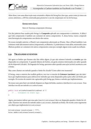 Material do Treinamento Laboratório Java com Testes, XML e Design Patterns




Além disso, com uma observação mais orientada a objetos do Swing fica claro que, assim como já vimos em
cursos anteriores, a API foi construida para promover o uso de composição em vez de herança.


                   Effective Java
                   Item 16: Favoreça composição à herança

Um dos patterns base usados pelo Swing é o Composite aplicado aos componentes e containers. A idéia é
que todo componente é também um container de outros componentes. E, dessa forma, vamos compondo
uma hierarquia de componentes uns dentro dos outros.

No nosso exemplo anterior, o JPanel é um componente adicionado ao JFrame. Mas o JPanel também é um
container onde adicionamos outros componentes, os JButtons. E, poderíamos ir mais além, mostrando como
JButtons podem ser containers de outros componentes como por exemplo algum ícone usado na exibição.



5.9    Tratando eventos
Até agora os botões que fizemos não têm efeito algum, já que não estamos tratando os eventos que são
disparados no componente. E quando falamos de botões, em geral, estamos interessados em saber quando
ele foi disparado (clicado). No linguajar do Swing, queremos saber quando uma ação (action) aconteceu com
o botão.

Mas como chamar um método quando o botão for clicado? Como saber esse momento?

O Swing, como a maioria dos toolkits gráficos, nos traz o conceito de Listeners (ouvintes), que são inter-
faces que implementamos para sobrescrever métodos que serão disparados pelas ações sobre um botão, por
exemplo. Os eventos do usuário são capturados pelo Swing que chama o método que implementamos.

No nosso caso, para fazer um método disparar ao clique do botão, usamos a interface ActionListener. Essa
interface nos dá um método actionPerformed:

public void actionPerformed(ActionEvent e) {
    // ... tratamento do evento aqui...
}


Agora, precisamos indicar que essa ação (esse ActionListener) deve ser disparada quando o botão for cli-
cado. Fazemos isso através do método addActionListener, chamado no botão. Ele recebe como argumento
um objeto que implementa ActionListener:

ActionListener nossoListener = ????;
botao.addActionListener(nossoListener);




                                             Capítulo 5 - Interfaces gráficas com Swing - Tratando eventos - Página 76
 