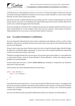 Material do Treinamento Laboratório Java com Testes, XML e Design Patterns




A dúvida que fica é: onde implemento meu ActionListener? A forma mais simples e direta seria criar uma
nova classe normal que implemente a interface ActionListener e tenha o método actionPerformed. Depois
basta dar new nessa classe e passar para o botão.

Essa forma funciona consideravelmente bem para botões que têm o mesmo comportamento em diversas
telas do sistema, mas torna-se um problema para aqueles botões que devem chamar métodos diferentes de
acordo com o contexto da página onde estão inseridos.

Pense, por exemplo em um botão de Ok: os métodos que precisam ser chamados quando um botão com esse
texto é clicado podem ser os mais variados! Nesses casos, que são a maioria, o mais comum é encontrar a
implementação dos ActionListeners através de classes internas e anônimas.



5.10     Classes internas e anônimas
Em uma tela grande frequentemente temos muitos componentes que disparam eventos e muitos eventos
diferentes. Temos que ter um objeto de listener para cada evento e temos que ter classes diferentes para cada
tipo de evento disparado.

Só que é muito comum que nossos listeners sejam bem curtos, em geral chamando algum método da lógica
de negócios ou atualizando algum componente. E, nesses casos, seria um grande problema de manutenção
criarmos uma classe top level para cada evento.

Voltando ao exemplo do botão Ok, seria necessário criar uma classe para cada um deles e, aí, como diferenciar
os nomes desses botões: nomes de classes diferentes? Pacotes diferentes? Ambas essas soluções causam
problemas de manutenibilidade.

O mais comum para tais casos é criarmos classes internas que manipula os componentes que desejamos
tratar junto à classe principal.

Classes internas são classes declaradas dentro de outras classes:

public class Externa {
    public class Interna {

    }
}


Uma classe interna tem nome Externa.Interna pois faz parte do objeto da classe externa. A vantagem é não
precisar de um arquivo separado e que classes internas podem acessar tudo que a externa possui (métodos,
atributos etc). É possível até encapsular essa classe interna marcando-a como private. Dessa forma, apenas
a externa pode enxergar.

Fora isso, são classes normais, que podem implementar interfaces, ter métodos, ser instanciadas etc.



                                      Capítulo 5 - Interfaces gráficas com Swing - Classes internas e anônimas - Página 77
 