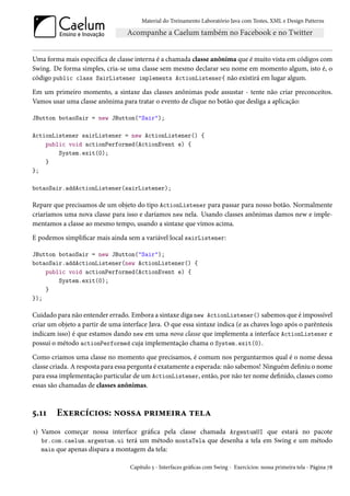 Material do Treinamento Laboratório Java com Testes, XML e Design Patterns




Uma forma mais específica de classe interna é a chamada classe anônima que é muito vista em códigos com
Swing. De forma simples, cria-se uma classe sem mesmo declarar seu nome em momento algum, isto é, o
código public class SairListener implements ActionListener{ não existirá em lugar algum.

Em um primeiro momento, a sintaxe das classes anônimas pode assustar - tente não criar preconceitos.
Vamos usar uma classe anônima para tratar o evento de clique no botão que desliga a aplicação:

JButton botaoSair = new JButton("Sair");

ActionListener sairListener = new ActionListener() {
    public void actionPerformed(ActionEvent e) {
        System.exit(0);
    }
};

botaoSair.addActionListener(sairListener);

Repare que precisamos de um objeto do tipo ActionListener para passar para nosso botão. Normalmente
criaríamos uma nova classe para isso e daríamos new nela. Usando classes anônimas damos new e imple-
mentamos a classe ao mesmo tempo, usando a sintaxe que vimos acima.

E podemos simplificar mais ainda sem a variável local sairListener:

JButton botaoSair = new JButton("Sair");
botaoSair.addActionListener(new ActionListener() {
    public void actionPerformed(ActionEvent e) {
        System.exit(0);
    }
});

Cuidado para não entender errado. Embora a sintaxe diga new ActionListener() sabemos que é impossível
criar um objeto a partir de uma interface Java. O que essa sintaxe indica (e as chaves logo após o parêntesis
indicam isso) é que estamos dando new em uma nova classe que implementa a interface ActionListener e
possui o método actionPerformed cuja implementação chama o System.exit(0).

Como criamos uma classe no momento que precisamos, é comum nos perguntarmos qual é o nome dessa
classe criada. A resposta para essa pergunta é exatamente a esperada: não sabemos! Ninguém definiu o nome
para essa implementação particular de um ActionListener, então, por não ter nome definido, classes como
essas são chamadas de classes anônimas.



5.11    Exercícios: nossa primeira tela
1) Vamos começar nossa interface gráfica pela classe chamada ArgentumUI que estará no pacote
   br.com.caelum.argentum.ui terá um método montaTela que desenha a tela em Swing e um método
   main que apenas dispara a montagem da tela:

                                   Capítulo 5 - Interfaces gráficas com Swing - Exercícios: nossa primeira tela - Página 78
 