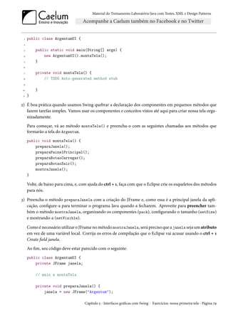 Material do Treinamento Laboratório Java com Testes, XML e Design Patterns




  1   public class ArgentumUI {
  2

  3       public static void main(String[] args) {
 4            new ArgentumUI().montaTela();
  5       }
 6

  7       private void montaTela() {
 8            // TODO Auto-generated method stub
 9

 10       }
 11   }

2) É boa prática quando usamos Swing quebrar a declaração dos componentes em pequenos métodos que
   fazem tarefas simples. Vamos usar os componentes e conceitos vistos até aqui para criar nossa tela orga-
   nizadamente.
      Para começar, vá ao método montaTela() e preencha-o com as seguintes chamadas aos métodos que
      formarão a tela do Argentum.
      public void montaTela() {
          preparaJanela();
          preparaPainelPrincipal();
          preparaBotaoCarregar();
          preparaBotaoSair();
          mostraJanela();
      }

      Volte, de baixo para cima, e, com ajuda do ctrl + 1, faça com que o Eclipse crie os esqueletos dos métodos
      para nós.

3) Preencha o método preparaJanela com a criação do JFrame e, como essa é a principal janela da apli-
   cação, configure-a para terminar o programa Java quando a fecharem. Aproveite para preencher tam-
   bém o método mostraJanela, organizando os componentes (pack), configurando o tamanho (setSize)
   e mostrando-a (setVisible).

      Como é necessário utilizar o JFrame no método mostraJanela, será preciso que a janela seja um atributo
      em vez de uma variável local. Corrija os erros de compilação que o Eclipse vai acusar usando o ctrl + 1
      Create field janela.
      Ao fim, seu código deve estar parecido com o seguinte:
      public class ArgentumUI {
          private JFrame janela;

          // main e montaTela

          private void preparaJanela() {
              janela = new JFrame("Argentum");

                                      Capítulo 5 - Interfaces gráficas com Swing - Exercícios: nossa primeira tela - Página 79
 