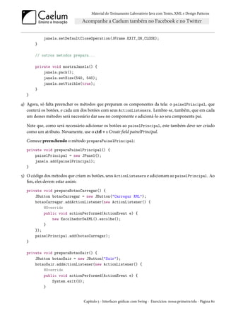 Material do Treinamento Laboratório Java com Testes, XML e Design Patterns




           janela.setDefaultCloseOperation(JFrame.EXIT_ON_CLOSE);
       }

       // outros metodos prepara...

       private void mostraJanela() {
           janela.pack();
           janela.setSize(540, 540);
           janela.setVisible(true);
       }
   }

4) Agora, só falta preencher os métodos que preparam os componentes da tela: o painelPrincipal, que
   conterá os botões, e cada um dos botões com seus ActionListeners. Lembre-se, também, que em cada
   um desses métodos será necessário dar new no componente e adicioná-lo ao seu componente pai.

   Note que, como será necessário adicionar os botões ao painelPrincipal, este também deve ser criado
   como um atributo. Novamente, use o ctrl + 1 Create field painelPrincipal.
   Comece preenchendo o método preparaPainelPrincipal:
   private void preparaPainelPrincipal() {
       painelPrincipal = new JPanel();
       janela.add(painelPrincipal);
   }

5) O código dos métodos que criam os botões, seus ActionListeners e adicionam ao painelPrincipal. Ao
   fim, eles devem estar assim:
   private void preparaBotaoCarregar() {
       JButton botaoCarregar = new JButton("Carregar XML");
       botaoCarregar.addActionListener(new ActionListener() {
           @Override
           public void actionPerformed(ActionEvent e) {
               new EscolhedorDeXML().escolhe();
           }
       });
       painelPrincipal.add(botaoCarregar);
   }

   private void preparaBotaoSair() {
       JButton botaoSair = new JButton("Sair");
       botaoSair.addActionListener(new ActionListener() {
           @Override
           public void actionPerformed(ActionEvent e) {
               System.exit(0);
           }


                                Capítulo 5 - Interfaces gráficas com Swing - Exercícios: nossa primeira tela - Página 80
 