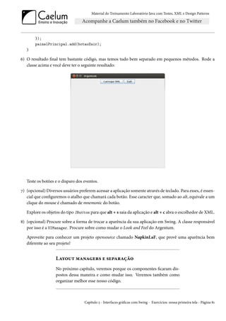 Material do Treinamento Laboratório Java com Testes, XML e Design Patterns




        });
        painelPrincipal.add(botaoSair);
   }

6) O resultado final tem bastante código, mas temos tudo bem separado em pequenos métodos. Rode a
   classe acima e você deve ter o seguinte resultado:




   Teste os botões e o disparo dos eventos.

7) (opcional) Diversos usuários preferem acessar a aplicação somente através de teclado. Para esses, é essen-
   cial que configuremos o atalho que chamará cada botão. Esse caracter que, somado ao alt, equivale a um
   clique do mouse é chamado de mnemonic do botão.

   Explore os objetos do tipo JButton para que alt + s saia da aplicação e alt + c abra o escolhedor de XML.

8) (opcional) Procure sobre a forma de trocar a aparência da sua aplicação em Swing. A classe responsável
   por isso é a UIManager. Procure sobre como mudar o Look and Feel do Argentum.

   Aproveite para conhecer um projeto opensource chamado NapkinLaF, que provê uma aparência bem
   diferente ao seu projeto!


                   Layout managers e separação
                   No próximo capítulo, veremos porque os componentes ficaram dis-
                   postos dessa maneira e como mudar isso. Veremos também como
                   organizar melhor esse nosso código.



                                   Capítulo 5 - Interfaces gráficas com Swing - Exercícios: nossa primeira tela - Página 81
 