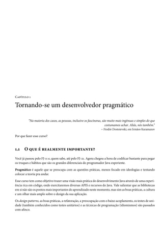 Capítulo 1

Tornando-se um desenvolvedor pragmático

          “Na maioria dos casos, as pessoas, inclusive os fascínoras, são muito mais ingênuas e simples do que
                                                                        costumamos achar. Aliás, nós também.”
                                                                     – Fiodór Dostoievski, em Irmãos Karamazov

Por que fazer esse curso?



1.1    O que é realmente importante?
Você já passou pelo FJ-11 e, quem sabe, até pelo FJ-21. Agora chegou a hora de codificar bastante para pegar
os truques e hábitos que são os grandes diferenciais do programador Java experiente.

Pragmático é aquele que se preocupa com as questões práticas, menos focado em ideologias e tentando
colocar a teoria pra andar.

Esse curso tem como objetivo trazer uma visão mais prática do desenvolvimento Java através de uma experi-
ência rica em código, onde exercitaremos diversas APIS e recursos do Java. Vale salientar que as bibliotecas
em si não são os pontos mais importantes do aprendizado neste momento, mas sim as boas práticas, a cultura
e um olhar mais amplo sobre o design da sua aplicação.

Os design patterns, as boas práticas, a refatoração, a preocupação com o baixo acoplamento, os testes de uni-
dade (também conhecidos como testes unitários) e as técnicas de programação (idiomismos) são passados
com afinco.
 