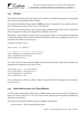 Material do Treinamento Laboratório Java com Testes, XML e Design Patterns




5.12    JTable
Para completar a primeira fase da tela, ainda queremos mostrar os resultados das negociações em uma tabela
de 3 colunas: preço, quantidade e data do negócio.

Para mostrarmos tabelas em Swing, usamos o JTable que é um dos componentes mais complexos de todo o
Java. Tanto que tem um pacote javax.swing.table só para ele.

Um JTable é extremamente flexível. Ele serve para exibição e edição de dados, pode ter outros componentes
dentro, reorganizar as colunas, fazer drag and drop, ordenação, entre outros.

Basicamente, o que precisamos é o nosso JTable, que representa a tabela, e um TableModel, que representa
os dados que queremos exibir na tabela. Podemos ainda definir muitas outras configurações, como o com-
portamento das colunas com TableColumn.

Começamos criando o JTable:

JTable table = new JTable();

// por padrão, vem sem bordas, então colocamos:
table.setBorder(new LineBorder(Color.black));
table.setGridColor(Color.black);
table.setShowGrid(true);


Um JTable não tem comportamento de rolagem para tabelas muito grandes. Mas podemos adicionar esse
comportamento compondo com um JScrollPane:

JScrollPane scroll = new JScrollPane();
scroll.getViewport().setBorder(null);
scroll.getViewport().add(table);
scroll.setSize(450, 450);


Ou seja, adicionamos a tabela ao scrollpane. Depois esse painel com barra de rolagem será adicionado ao
painelPrincipal.



5.13    Implementando um TableModel
Um table model é responsavel por devolver para a tabela os dados necessarios para exibicao. Há implemen-
taçoes com Vectors ou Object[][]. Ou o que é mais comum, podemos criar nosso próprio estendendo da
classe AbstractTableModel.

Essa classe tem três métodos abstratos que somos obrigados a implementar:

   • getColumnCount - devolve a quantidade de colunas

                                                        Capítulo 5 - Interfaces gráficas com Swing - JTable - Página 82
 