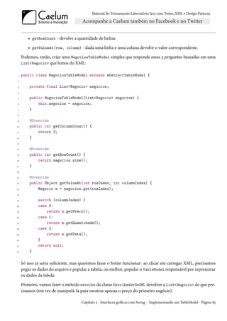 Material do Treinamento Laboratório Java com Testes, XML e Design Patterns




        • getRowCount - devolve a quantidade de linhas

        • getValueAt(row, column) - dada uma linha e uma coluna devolve o valor correspondente.

     Podemos, então, criar uma NegociosTableModel simples que responde essas 3 perguntas baseadas em uma
     List<Negocio> que lemos do XML:

 1   public class NegociosTableModel extends AbstractTableModel {
 2

 3       private final List<Negocio> negocios;
 4

 5       public NegociosTableModel(List<Negocio> negocios) {
 6           this.negocios = negocios;
 7       }
 8

 9       @Override
10       public int getColumnCount() {
11           return 3;
12       }
13

14       @Override
15       public int getRowCount() {
16           return negocios.size();
17       }
18

19       @Override
20       public Object getValueAt(int rowIndex, int columnIndex) {
21           Negocio n = negocios.get(rowIndex);
22

23            switch (columnIndex) {
24            case 0:
25                return n.getPreco();
26            case 1:
27                return n.getQuantidade();
28            case 2:
29                return n.getData();
30            }
31            return null;
32       }

     Só isso já seria suficiente, mas queremos fazer o botão funcionar: ao clicar em carregar XML, precisamos
     pegar os dados do arquivo e popular a tabela, ou melhor, popular o TableModel responsável por representar
     os dados da tabela.

     Primeiro, vamos fazer o método escolhe da classe EscolhedorDeXML devolver a List<Negocio> de que pre-
     cisamos (em vez de manipulá-la para mostrar apenas o preço do primeiro negócio).

                                     Capítulo 5 - Interfaces gráficas com Swing - Implementando um TableModel - Página 83
 