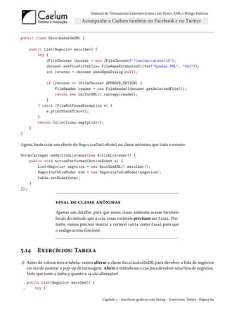 Material do Treinamento Laboratório Java com Testes, XML e Design Patterns




public class EscolhedorDeXML {

         public List<Negocio> escolhe() {
             try {
                 JFileChooser chooser = new JFileChooser("/caelum/cursos/16");
                 chooser.setFileFilter(new FileNameExtensionFilter("Apenas XML", "xml"));
                 int retorno = chooser.showOpenDialog(null);

                 if (retorno == JFileChooser.APPROVE_OPTION) {
                     FileReader reader = new FileReader(chooser.getSelectedFile());
                     return new LeitorXML().carrega(reader);
                 }
             } catch (FileNotFoundException e) {
                 e.printStackTrace();
             }
             return Collections.emptyList();
         }
}

Agora, basta criar um objeto do NegociosTableModel na classe anônima que trata o evento:

botaoCarregar.addActionListener(new ActionListener() {
    public void actionPerformed(ActionEvent e) {
        List<Negocio> negocios = new EscolheXML().escolher();
        NegociosTableModel ntm = new NegociosTableModel(negocios);
        table.setModel(ntm);
    }
});


                     final de classe anônimas
                     Apenas um detalhe: para que nossa classe anônima acesse variáveis
                     locais do método que a cria, essas variáveis precisam ser final. Por-
                     tanto, vamos precisar marcar a variavel table como final para que
                     o codigo acima funcione.



5.14         Exercícios: Tabela
1) Antes de colocarmos a tabela, vamos alterar a classe EscolhedorDeXML para devolver a lista de negócios
   em vez de mostrar o pop-up de mensagem. Altere o método escolhe para devolver uma lista de negócios.
   Note que tanto a linha 9 quanto a 14 são alterações!
    1   public List<Negocio> escolhe() {
    2       try {

                                               Capítulo 5 - Interfaces gráficas com Swing - Exercícios: Tabela - Página 84
 