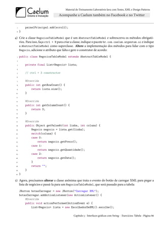 Material do Treinamento Laboratório Java com Testes, XML e Design Patterns




  7       painelPrincipal.add(scroll);
  8   }

4) Crie a classe NegociosTableModel que é um AbstractTableModel e sobrescreva os métodos obrigató-
   rios. Para isso, faça ctrl + N para criar a classe, indique o pacote br.com.caelum.argentum.ui e indique
   a AbstractTableModel como superclasse. Altere a implementação dos métodos para lidar com o tipo
   Negocio, adicione o atributo que falta e gere o construtor de acordo:

  1   public class NegociosTableModel extends AbstractTableModel {
  2

  3       private final List<Negocio> lista;
  4

  5       // ctrl + 3 constructor
 6

  7       @Override
  8       public int getRowCount() {
  9           return lista.size();
 10       }
 11

 12       @Override
 13       public int getColumnCount() {
 14           return 3;
 15       }
 16

 17       @Override
 18       public Object getValueAt(int linha, int coluna) {
 19           Negocio negocio = lista.get(linha);
20            switch(coluna) {
 21           case 0:
 22               return negocio.getPreco();
 23           case 1:
 24               return negocio.getQuantidade();
 25           case 2:
 26               return negocio.getData();
 27           }
 28           return "";
 29       }
 30   }

5) Agora, precisamos alterar a classe anônima que trata o evento do botão de carregar XML para pegar a
   lista de negócios e passá-la para um NegociosTableModel, que será passado para a tabela:
      JButton botaoCarregar = new JButton("Carregar XML");
      botaoCarregar.addActionListener(new ActionListener() {
          @Override
          public void actionPerformed(ActionEvent e) {
              List<Negocio> lista = new EscolhedorDeXML().escolhe();

                                              Capítulo 5 - Interfaces gráficas com Swing - Exercícios: Tabela - Página 86
 