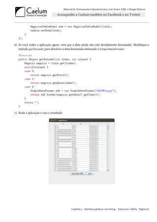 Material do Treinamento Laboratório Java com Testes, XML e Design Patterns




             NegociosTableModel ntm = new NegociosTableModel(lista);
             tabela.setModel(ntm);
         }
   });

6) Se você rodar a aplicação agora, verá que a data ainda não está devidamente formatada! Modifique o
   método getValueAt para devolver a data formatada utilizando o SimpleDateFormat:
   @Override
   public Object getValueAt(int linha, int coluna) {
       Negocio negocio = lista.get(linha);
       switch(coluna) {
       case 0:
           return negocio.getPreco();
       case 1:
           return negocio.getQuantidade();
       case 2:
           SimpleDateFormat sdf = new SimpleDateFormat("dd/MM/yyyy");
           return sdf.format(negocio.getData().getTime());
       }
       return "";
   }

7) Rode a aplicação e veja o resultado:




                                                 Capítulo 5 - Interfaces gráficas com Swing - Exercícios: Tabela - Página 87
 