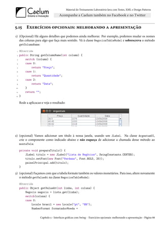 Material do Treinamento Laboratório Java com Testes, XML e Design Patterns




5.15       Exercícios opcionais: melhorando a apresentação
1) (Opcional) Há alguns detalhes que podemos ainda melhorar. Por exemplo, podemos mudar os nomes
   das colunas para algo que faça mais sentido. Vá à classe NegociosTableModel e sobrescreva o método
   getColumnName:

  1   @Override
 2    public String getColumnName(int column) {
 3        switch (column) {
 4        case 0:
 5            return "Preço";
 6        case 1:
 7            return "Quantidade";
 8        case 2:
 9            return "Data";
10        }
 11       return "";
12    }

      Rode a aplicacao e veja o resultado:




2) (opcional) Vamos adicionar um título à nossa janela, usando um JLabel. Na classe ArgentumUI,
   crie o componente como indicado abaixo e não esqueça de adicionar a chamada desse método ao
   montaTela:

      private void preparaTitulo() {
          JLabel titulo = new JLabel("Lista de Negócios", SwingConstants.CENTER);
          titulo.setFont(new Font("Verdana", Font.BOLD, 25));
          painelPrincipal.add(titulo);
      }

3) (opcional) Façamos com que a tabela formate também os valores monetários. Para isso, altere novamente
   o método getValueAt na classe NegociosTableModel:
      @Override
      public Object getValueAt(int linha, int coluna) {
          Negocio negocio = lista.get(linha);
          switch(coluna) {
          case 0:
              Locale brasil = new Locale("pt", "BR");
              NumberFormat formatadorMoeda =


                      Capítulo 5 - Interfaces gráficas com Swing - Exercícios opcionais: melhorando a apresentação - Página 88
 
