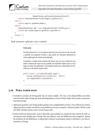 Material do Treinamento Laboratório Java com Testes, XML e Design Patterns




                           NumberFormat.getCurrencyInstance(brasil);
           return formatadorMoeda.format(negocio.getPreco());
       case 1:
           return negocio.getQuantidade();
       case 2:
           SimpleDateFormat sdf = new SimpleDateFormat("dd/MM/yyyy");
           return sdf.format(negocio.getData().getTime());
       }
       return "";
  }

  Rode novamente a aplicação e veja o resultado.


                 Locale
                 Se não passarmos o Locale para o getCurrencyInstance, ele vai usar
                 o padrão da máquina virtual, o que pode ser bastante desejável se
                 nossa aplicação for internacionalizada.
                 Contudo, o modo mais comum de forçar um Locale é alterá-lo em
                 todo o sistema de uma vez só, usando seu método estático setLocale
                 logo no início da aplicação. Você pode mudar isso colocando no mé-
                 todo main da classe ArgentumUI:

                 public static void main(String[] args) {
                     Locale.setDefault(new Locale("pt", "BR"));
                     new ArgentumUI().montaTela();
                 }




5.16    Para saber mais
  • Consultar o javadoc do Swing pode não ser muito simples. Por isso, a Sun disponibiliza um ótimo
    tutorial online sobre Swing, que hoje está hospedado no site da Oracle: http://docs.oracle.com/javase/
    tutorial/uiswing/

  • Aplicações grandes com Swing podem ganhar uma complexidade enorme e ficar difíceis de manter.
    Alguns projetos tentam minimizar esses problemas; há, por exemplo, o famoso projeto Thinlet, onde
    um XML substitui classes como a nossa ArgentumUI.

  • Existem diversos frameworks, como o JGoodies, que auxiliam na criação de telas através de APIs te-
    oricamente mais simples que o Swing. Não são editores, mas sim bibliotecas mais amigáveis. Apesar
    da existência de tais bibliotecas, é importante conhecer as principais classes e interfaces e seu funcio-
    namento no Swing.

                                               Capítulo 5 - Interfaces gráficas com Swing - Para saber mais - Página 89
 