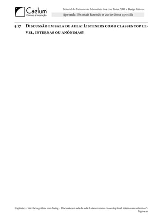Material do Treinamento Laboratório Java com Testes, XML e Design Patterns




5.17      Discussão em sala de aula: Listeners como classes top le-
          vel, internas ou anônimas?




Capítulo 5 - Interfaces gráficas com Swing - Discussão em sala de aula: Listeners como classes top level, internas ou anônimas? -
                                                                                                                        Página 90
 